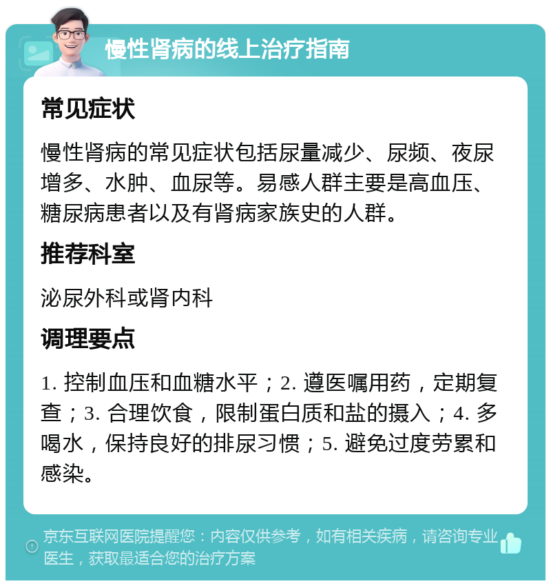 慢性肾病的线上治疗指南 常见症状 慢性肾病的常见症状包括尿量减少、尿频、夜尿增多、水肿、血尿等。易感人群主要是高血压、糖尿病患者以及有肾病家族史的人群。 推荐科室 泌尿外科或肾内科 调理要点 1. 控制血压和血糖水平；2. 遵医嘱用药，定期复查；3. 合理饮食，限制蛋白质和盐的摄入；4. 多喝水，保持良好的排尿习惯；5. 避免过度劳累和感染。