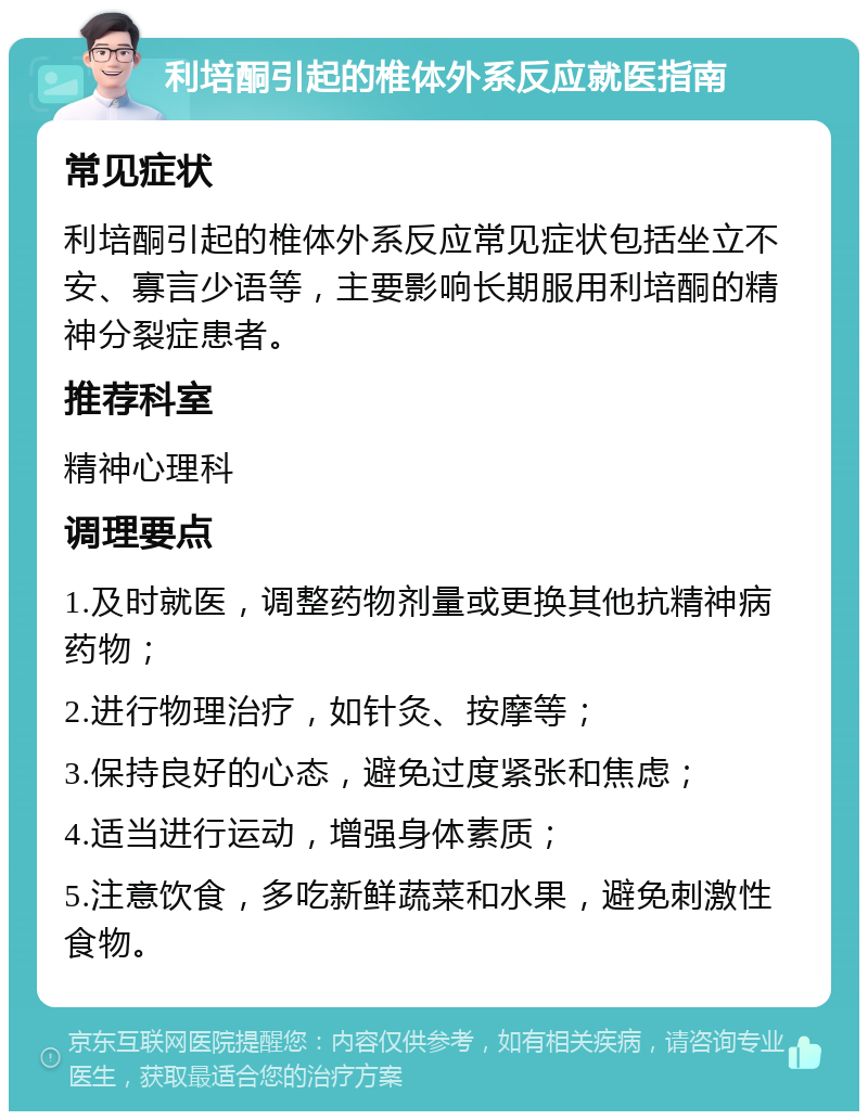 利培酮引起的椎体外系反应就医指南 常见症状 利培酮引起的椎体外系反应常见症状包括坐立不安、寡言少语等，主要影响长期服用利培酮的精神分裂症患者。 推荐科室 精神心理科 调理要点 1.及时就医，调整药物剂量或更换其他抗精神病药物； 2.进行物理治疗，如针灸、按摩等； 3.保持良好的心态，避免过度紧张和焦虑； 4.适当进行运动，增强身体素质； 5.注意饮食，多吃新鲜蔬菜和水果，避免刺激性食物。