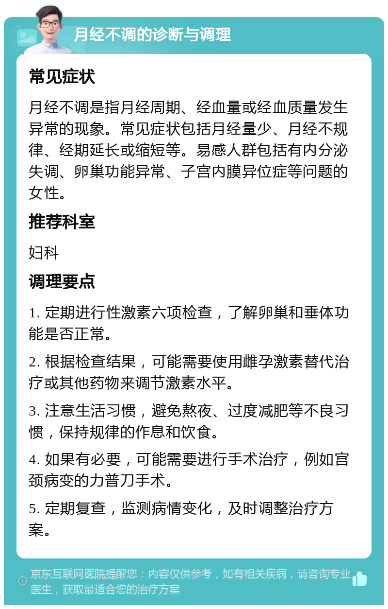 月经不调的诊断与调理 常见症状 月经不调是指月经周期、经血量或经血质量发生异常的现象。常见症状包括月经量少、月经不规律、经期延长或缩短等。易感人群包括有内分泌失调、卵巢功能异常、子宫内膜异位症等问题的女性。 推荐科室 妇科 调理要点 1. 定期进行性激素六项检查，了解卵巢和垂体功能是否正常。 2. 根据检查结果，可能需要使用雌孕激素替代治疗或其他药物来调节激素水平。 3. 注意生活习惯，避免熬夜、过度减肥等不良习惯，保持规律的作息和饮食。 4. 如果有必要，可能需要进行手术治疗，例如宫颈病变的力普刀手术。 5. 定期复查，监测病情变化，及时调整治疗方案。