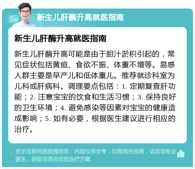 新生儿肝酶升高就医指南 新生儿肝酶升高就医指南 新生儿肝酶升高可能是由于胆汁淤积引起的，常见症状包括黄疸、食欲不振、体重不增等。易感人群主要是早产儿和低体重儿。推荐就诊科室为儿科或肝病科。调理要点包括：1. 定期复查肝功能；2. 注意宝宝的饮食和生活习惯；3. 保持良好的卫生环境；4. 避免感染等因素对宝宝的健康造成影响；5. 如有必要，根据医生建议进行相应的治疗。