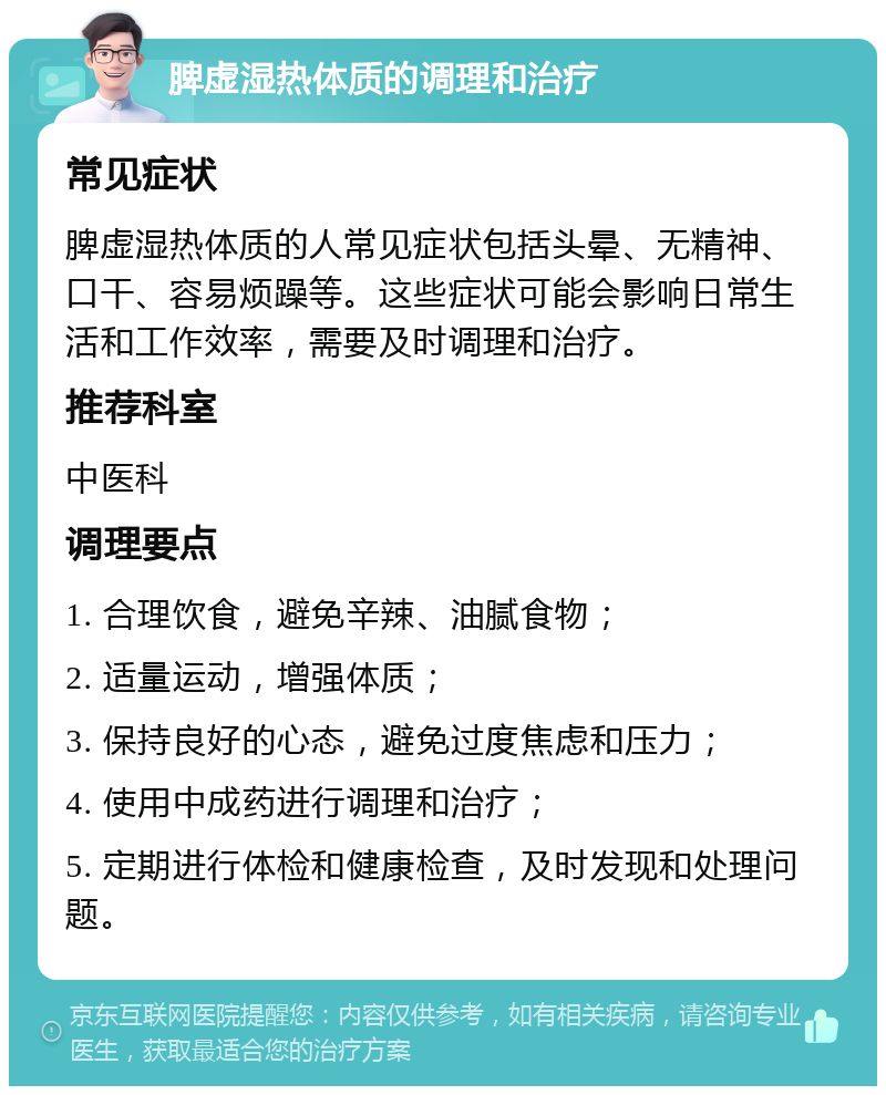 脾虚湿热体质的调理和治疗 常见症状 脾虚湿热体质的人常见症状包括头晕、无精神、口干、容易烦躁等。这些症状可能会影响日常生活和工作效率，需要及时调理和治疗。 推荐科室 中医科 调理要点 1. 合理饮食，避免辛辣、油腻食物； 2. 适量运动，增强体质； 3. 保持良好的心态，避免过度焦虑和压力； 4. 使用中成药进行调理和治疗； 5. 定期进行体检和健康检查，及时发现和处理问题。