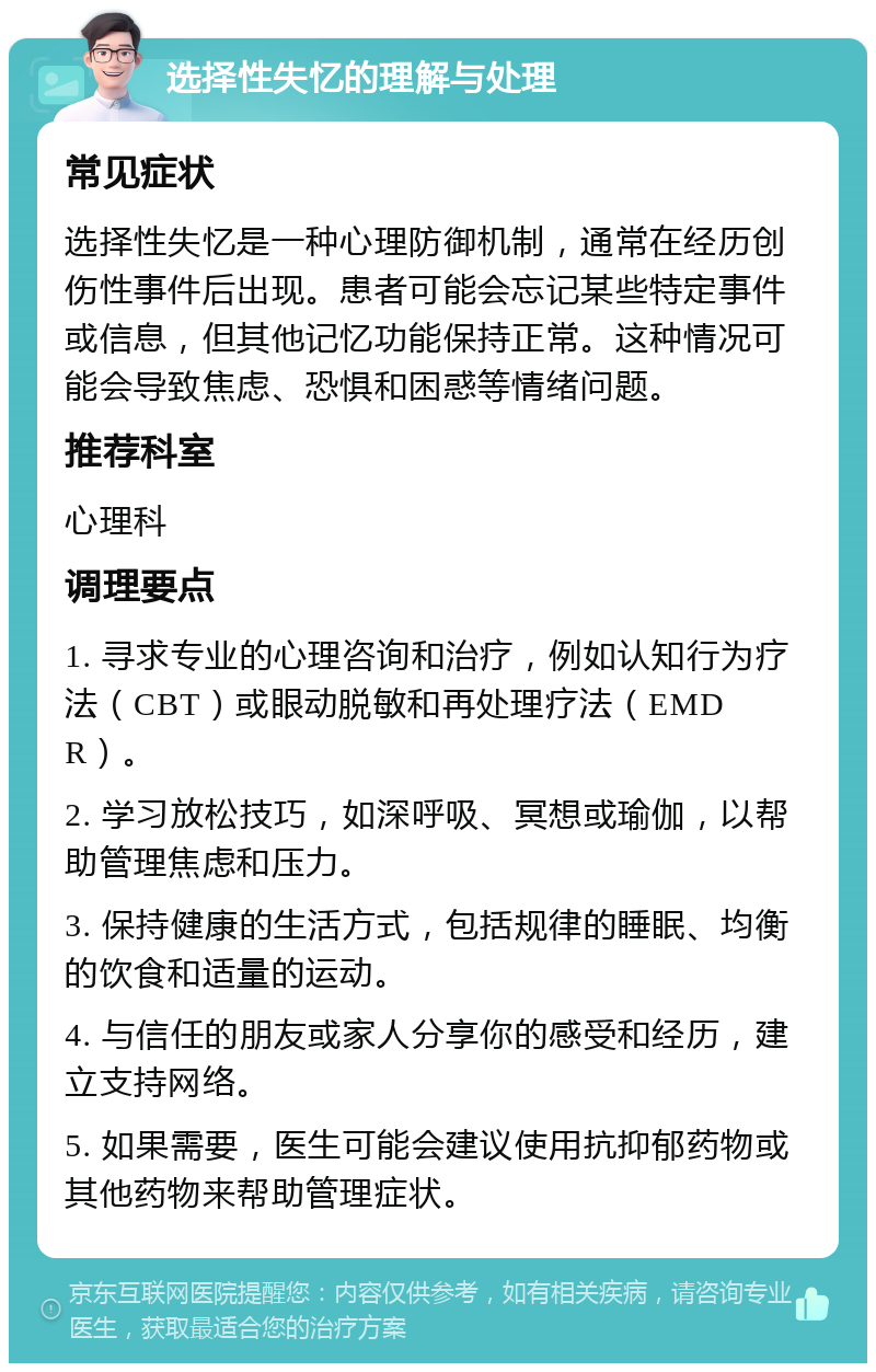 选择性失忆的理解与处理 常见症状 选择性失忆是一种心理防御机制，通常在经历创伤性事件后出现。患者可能会忘记某些特定事件或信息，但其他记忆功能保持正常。这种情况可能会导致焦虑、恐惧和困惑等情绪问题。 推荐科室 心理科 调理要点 1. 寻求专业的心理咨询和治疗，例如认知行为疗法（CBT）或眼动脱敏和再处理疗法（EMDR）。 2. 学习放松技巧，如深呼吸、冥想或瑜伽，以帮助管理焦虑和压力。 3. 保持健康的生活方式，包括规律的睡眠、均衡的饮食和适量的运动。 4. 与信任的朋友或家人分享你的感受和经历，建立支持网络。 5. 如果需要，医生可能会建议使用抗抑郁药物或其他药物来帮助管理症状。