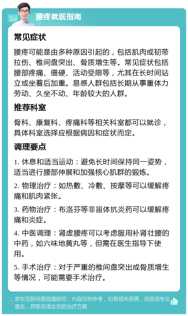 腰疼就医指南 常见症状 腰疼可能是由多种原因引起的，包括肌肉或韧带拉伤、椎间盘突出、骨质增生等。常见症状包括腰部疼痛、僵硬、活动受限等，尤其在长时间站立或坐着后加重。易感人群包括长期从事重体力劳动、久坐不动、年龄较大的人群。 推荐科室 骨科、康复科、疼痛科等相关科室都可以就诊，具体科室选择应根据病因和症状而定。 调理要点 1. 休息和适当运动：避免长时间保持同一姿势，适当进行腰部伸展和加强核心肌群的锻炼。 2. 物理治疗：如热敷、冷敷、按摩等可以缓解疼痛和肌肉紧张。 3. 药物治疗：布洛芬等非甾体抗炎药可以缓解疼痛和炎症。 4. 中医调理：肾虚腰疼可以考虑服用补肾壮腰的中药，如六味地黄丸等，但需在医生指导下使用。 5. 手术治疗：对于严重的椎间盘突出或骨质增生等情况，可能需要手术治疗。