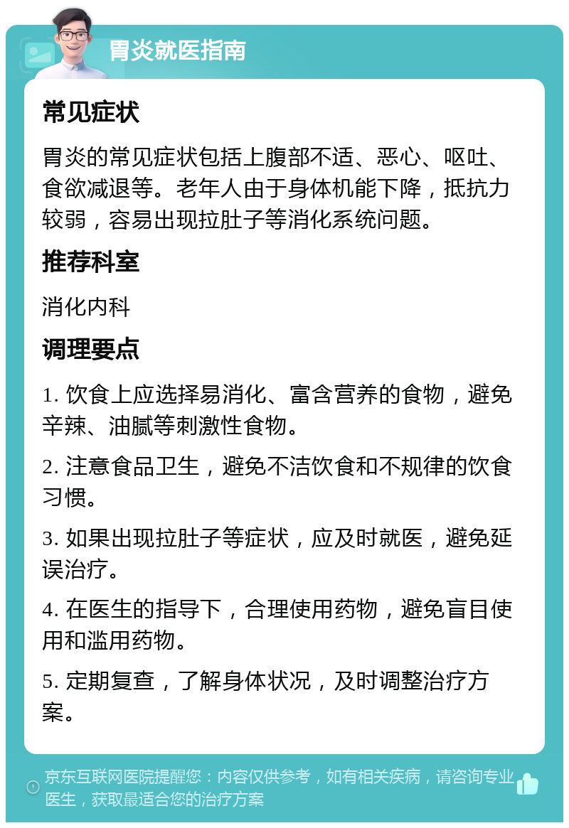 胃炎就医指南 常见症状 胃炎的常见症状包括上腹部不适、恶心、呕吐、食欲减退等。老年人由于身体机能下降，抵抗力较弱，容易出现拉肚子等消化系统问题。 推荐科室 消化内科 调理要点 1. 饮食上应选择易消化、富含营养的食物，避免辛辣、油腻等刺激性食物。 2. 注意食品卫生，避免不洁饮食和不规律的饮食习惯。 3. 如果出现拉肚子等症状，应及时就医，避免延误治疗。 4. 在医生的指导下，合理使用药物，避免盲目使用和滥用药物。 5. 定期复查，了解身体状况，及时调整治疗方案。