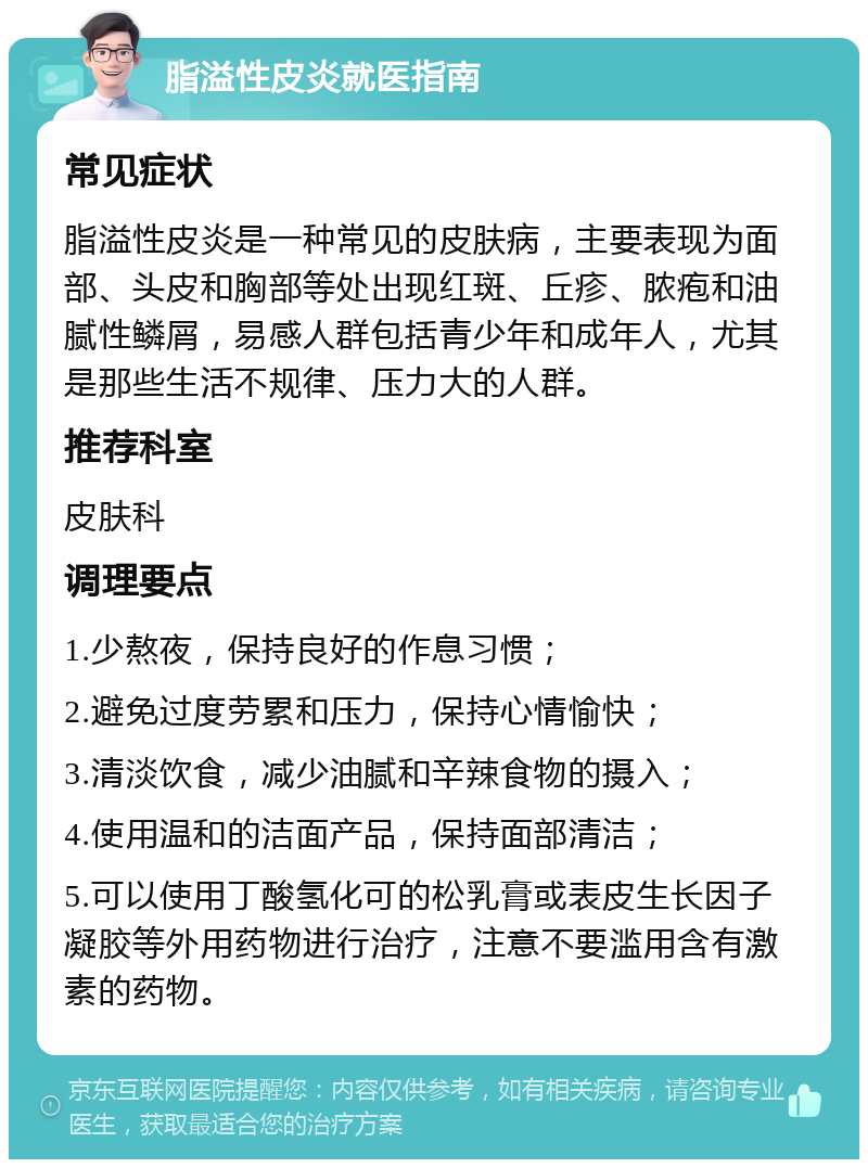 脂溢性皮炎就医指南 常见症状 脂溢性皮炎是一种常见的皮肤病，主要表现为面部、头皮和胸部等处出现红斑、丘疹、脓疱和油腻性鳞屑，易感人群包括青少年和成年人，尤其是那些生活不规律、压力大的人群。 推荐科室 皮肤科 调理要点 1.少熬夜，保持良好的作息习惯； 2.避免过度劳累和压力，保持心情愉快； 3.清淡饮食，减少油腻和辛辣食物的摄入； 4.使用温和的洁面产品，保持面部清洁； 5.可以使用丁酸氢化可的松乳膏或表皮生长因子凝胶等外用药物进行治疗，注意不要滥用含有激素的药物。