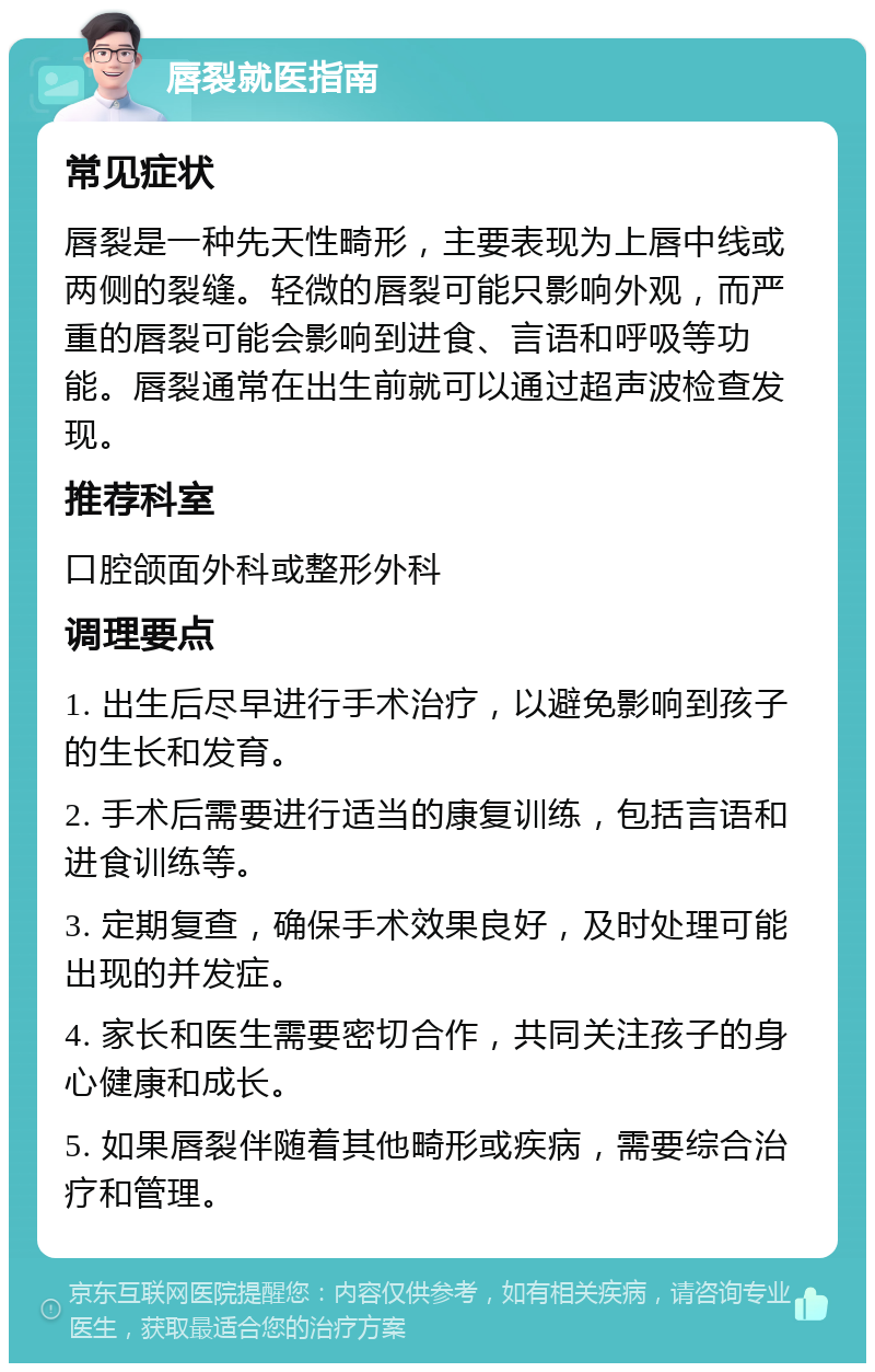 唇裂就医指南 常见症状 唇裂是一种先天性畸形，主要表现为上唇中线或两侧的裂缝。轻微的唇裂可能只影响外观，而严重的唇裂可能会影响到进食、言语和呼吸等功能。唇裂通常在出生前就可以通过超声波检查发现。 推荐科室 口腔颌面外科或整形外科 调理要点 1. 出生后尽早进行手术治疗，以避免影响到孩子的生长和发育。 2. 手术后需要进行适当的康复训练，包括言语和进食训练等。 3. 定期复查，确保手术效果良好，及时处理可能出现的并发症。 4. 家长和医生需要密切合作，共同关注孩子的身心健康和成长。 5. 如果唇裂伴随着其他畸形或疾病，需要综合治疗和管理。