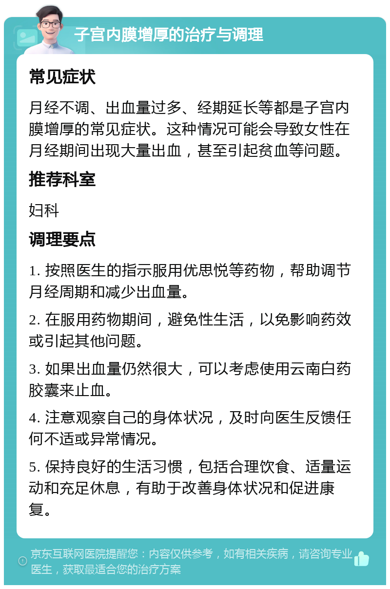 子宫内膜增厚的治疗与调理 常见症状 月经不调、出血量过多、经期延长等都是子宫内膜增厚的常见症状。这种情况可能会导致女性在月经期间出现大量出血，甚至引起贫血等问题。 推荐科室 妇科 调理要点 1. 按照医生的指示服用优思悦等药物，帮助调节月经周期和减少出血量。 2. 在服用药物期间，避免性生活，以免影响药效或引起其他问题。 3. 如果出血量仍然很大，可以考虑使用云南白药胶囊来止血。 4. 注意观察自己的身体状况，及时向医生反馈任何不适或异常情况。 5. 保持良好的生活习惯，包括合理饮食、适量运动和充足休息，有助于改善身体状况和促进康复。