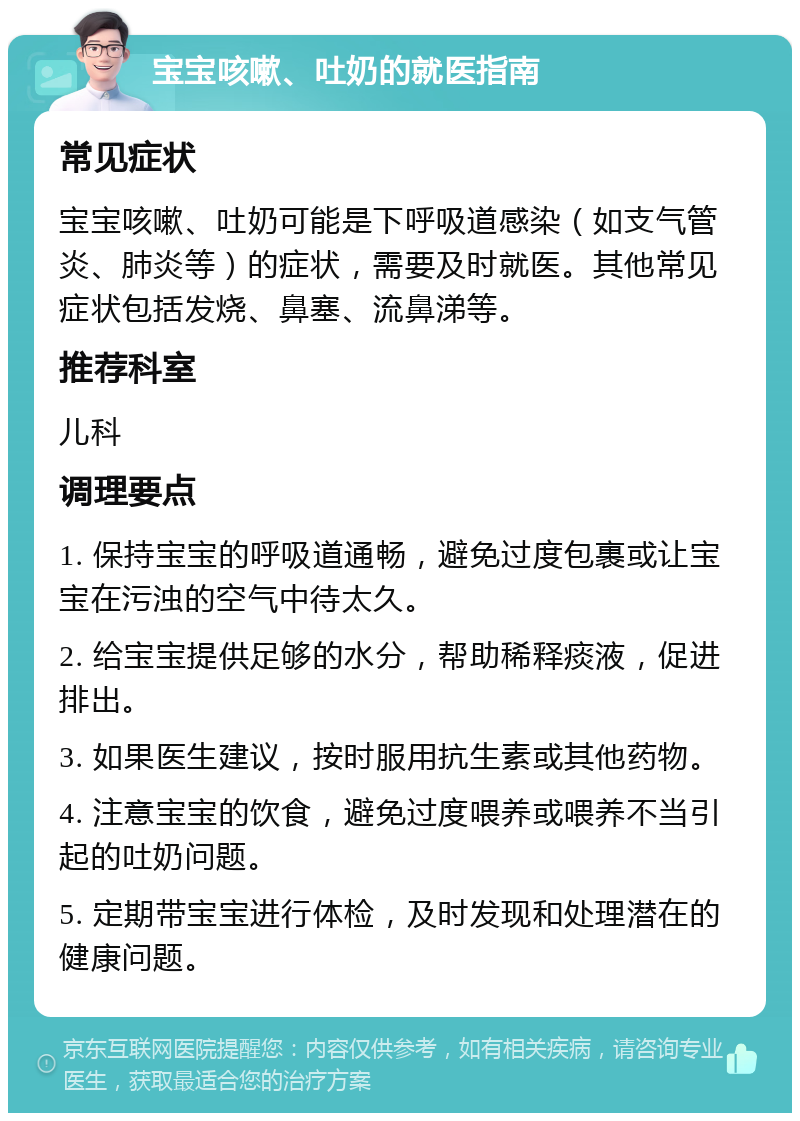 宝宝咳嗽、吐奶的就医指南 常见症状 宝宝咳嗽、吐奶可能是下呼吸道感染（如支气管炎、肺炎等）的症状，需要及时就医。其他常见症状包括发烧、鼻塞、流鼻涕等。 推荐科室 儿科 调理要点 1. 保持宝宝的呼吸道通畅，避免过度包裹或让宝宝在污浊的空气中待太久。 2. 给宝宝提供足够的水分，帮助稀释痰液，促进排出。 3. 如果医生建议，按时服用抗生素或其他药物。 4. 注意宝宝的饮食，避免过度喂养或喂养不当引起的吐奶问题。 5. 定期带宝宝进行体检，及时发现和处理潜在的健康问题。