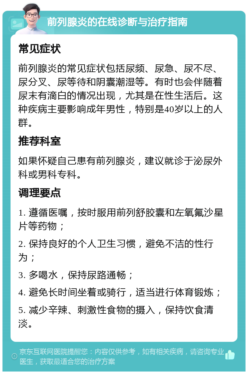 前列腺炎的在线诊断与治疗指南 常见症状 前列腺炎的常见症状包括尿频、尿急、尿不尽、尿分叉、尿等待和阴囊潮湿等。有时也会伴随着尿末有滴白的情况出现，尤其是在性生活后。这种疾病主要影响成年男性，特别是40岁以上的人群。 推荐科室 如果怀疑自己患有前列腺炎，建议就诊于泌尿外科或男科专科。 调理要点 1. 遵循医嘱，按时服用前列舒胶囊和左氧氟沙星片等药物； 2. 保持良好的个人卫生习惯，避免不洁的性行为； 3. 多喝水，保持尿路通畅； 4. 避免长时间坐着或骑行，适当进行体育锻炼； 5. 减少辛辣、刺激性食物的摄入，保持饮食清淡。