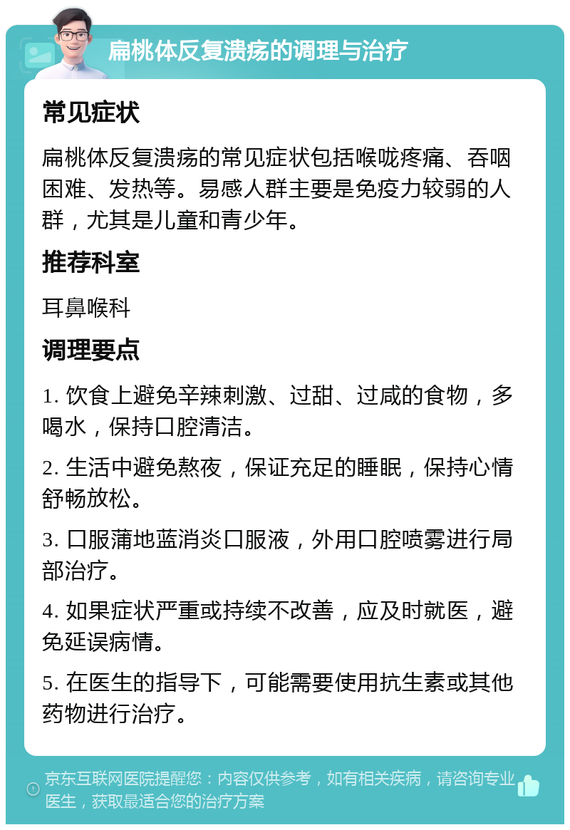 扁桃体反复溃疡的调理与治疗 常见症状 扁桃体反复溃疡的常见症状包括喉咙疼痛、吞咽困难、发热等。易感人群主要是免疫力较弱的人群，尤其是儿童和青少年。 推荐科室 耳鼻喉科 调理要点 1. 饮食上避免辛辣刺激、过甜、过咸的食物，多喝水，保持口腔清洁。 2. 生活中避免熬夜，保证充足的睡眠，保持心情舒畅放松。 3. 口服蒲地蓝消炎口服液，外用口腔喷雾进行局部治疗。 4. 如果症状严重或持续不改善，应及时就医，避免延误病情。 5. 在医生的指导下，可能需要使用抗生素或其他药物进行治疗。