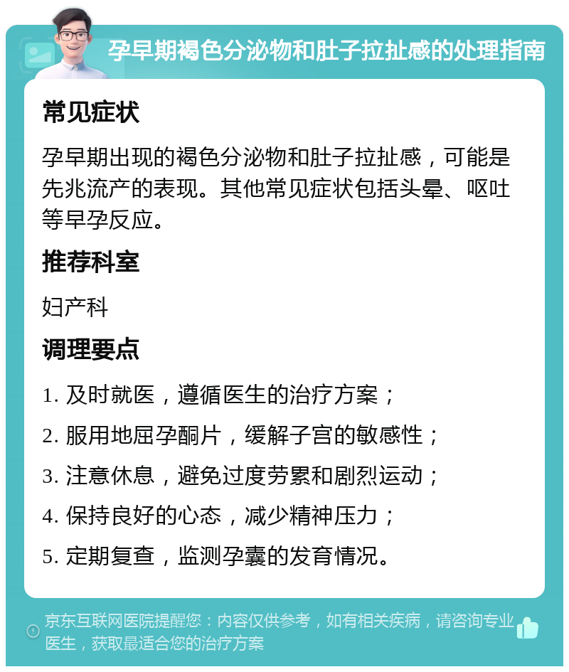 孕早期褐色分泌物和肚子拉扯感的处理指南 常见症状 孕早期出现的褐色分泌物和肚子拉扯感，可能是先兆流产的表现。其他常见症状包括头晕、呕吐等早孕反应。 推荐科室 妇产科 调理要点 1. 及时就医，遵循医生的治疗方案； 2. 服用地屈孕酮片，缓解子宫的敏感性； 3. 注意休息，避免过度劳累和剧烈运动； 4. 保持良好的心态，减少精神压力； 5. 定期复查，监测孕囊的发育情况。