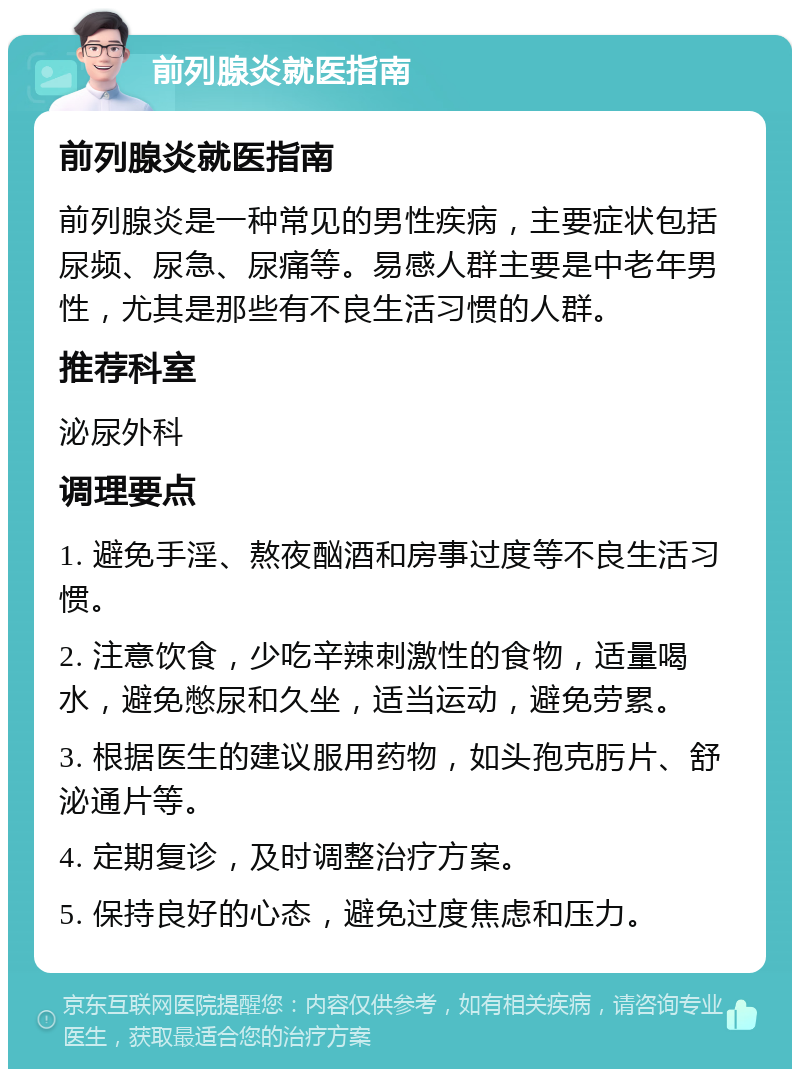 前列腺炎就医指南 前列腺炎就医指南 前列腺炎是一种常见的男性疾病，主要症状包括尿频、尿急、尿痛等。易感人群主要是中老年男性，尤其是那些有不良生活习惯的人群。 推荐科室 泌尿外科 调理要点 1. 避免手淫、熬夜酗酒和房事过度等不良生活习惯。 2. 注意饮食，少吃辛辣刺激性的食物，适量喝水，避免憋尿和久坐，适当运动，避免劳累。 3. 根据医生的建议服用药物，如头孢克肟片、舒泌通片等。 4. 定期复诊，及时调整治疗方案。 5. 保持良好的心态，避免过度焦虑和压力。