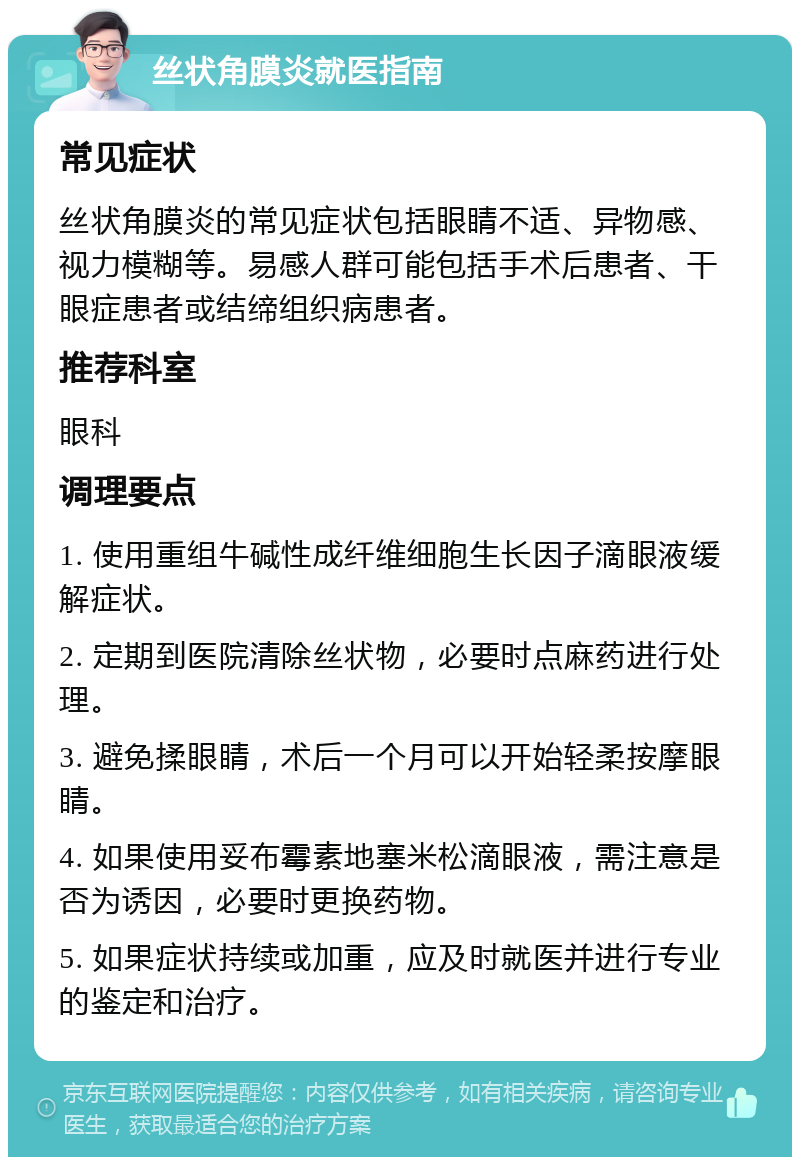 丝状角膜炎就医指南 常见症状 丝状角膜炎的常见症状包括眼睛不适、异物感、视力模糊等。易感人群可能包括手术后患者、干眼症患者或结缔组织病患者。 推荐科室 眼科 调理要点 1. 使用重组牛碱性成纤维细胞生长因子滴眼液缓解症状。 2. 定期到医院清除丝状物，必要时点麻药进行处理。 3. 避免揉眼睛，术后一个月可以开始轻柔按摩眼睛。 4. 如果使用妥布霉素地塞米松滴眼液，需注意是否为诱因，必要时更换药物。 5. 如果症状持续或加重，应及时就医并进行专业的鉴定和治疗。