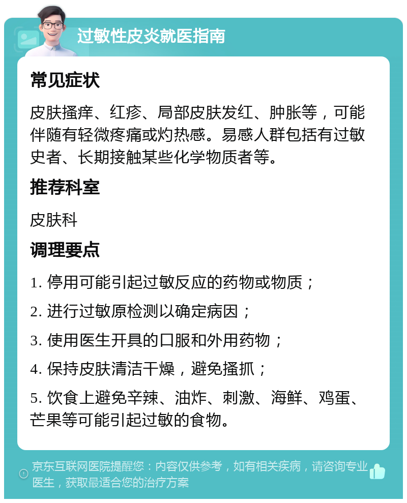 过敏性皮炎就医指南 常见症状 皮肤搔痒、红疹、局部皮肤发红、肿胀等，可能伴随有轻微疼痛或灼热感。易感人群包括有过敏史者、长期接触某些化学物质者等。 推荐科室 皮肤科 调理要点 1. 停用可能引起过敏反应的药物或物质； 2. 进行过敏原检测以确定病因； 3. 使用医生开具的口服和外用药物； 4. 保持皮肤清洁干燥，避免搔抓； 5. 饮食上避免辛辣、油炸、刺激、海鲜、鸡蛋、芒果等可能引起过敏的食物。