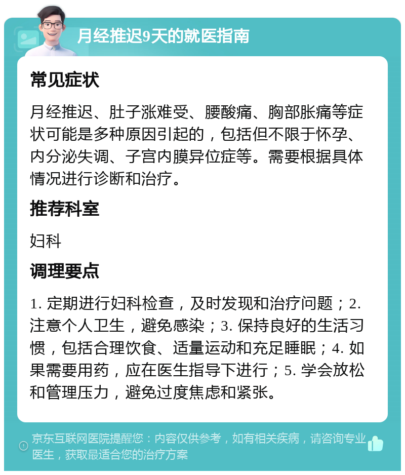 月经推迟9天的就医指南 常见症状 月经推迟、肚子涨难受、腰酸痛、胸部胀痛等症状可能是多种原因引起的，包括但不限于怀孕、内分泌失调、子宫内膜异位症等。需要根据具体情况进行诊断和治疗。 推荐科室 妇科 调理要点 1. 定期进行妇科检查，及时发现和治疗问题；2. 注意个人卫生，避免感染；3. 保持良好的生活习惯，包括合理饮食、适量运动和充足睡眠；4. 如果需要用药，应在医生指导下进行；5. 学会放松和管理压力，避免过度焦虑和紧张。