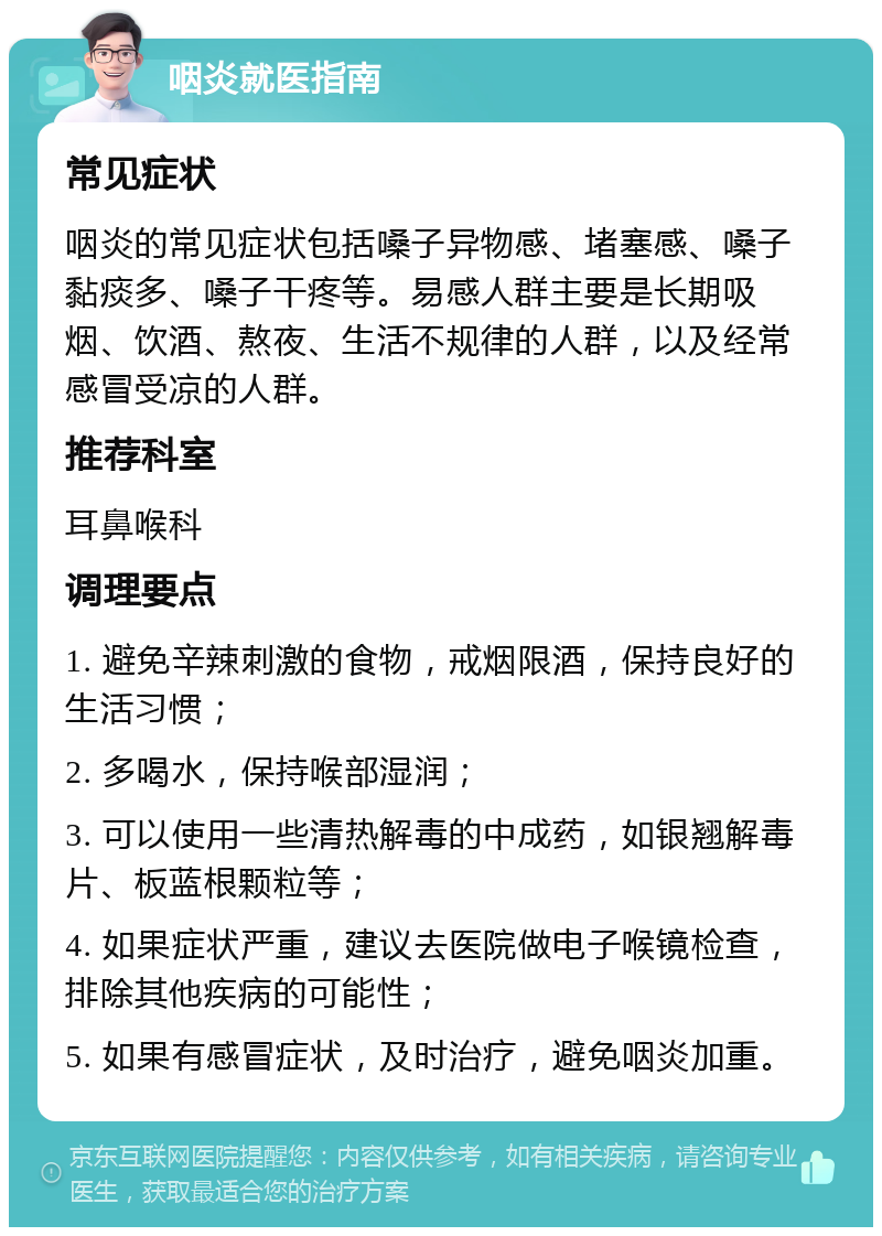 咽炎就医指南 常见症状 咽炎的常见症状包括嗓子异物感、堵塞感、嗓子黏痰多、嗓子干疼等。易感人群主要是长期吸烟、饮酒、熬夜、生活不规律的人群，以及经常感冒受凉的人群。 推荐科室 耳鼻喉科 调理要点 1. 避免辛辣刺激的食物，戒烟限酒，保持良好的生活习惯； 2. 多喝水，保持喉部湿润； 3. 可以使用一些清热解毒的中成药，如银翘解毒片、板蓝根颗粒等； 4. 如果症状严重，建议去医院做电子喉镜检查，排除其他疾病的可能性； 5. 如果有感冒症状，及时治疗，避免咽炎加重。