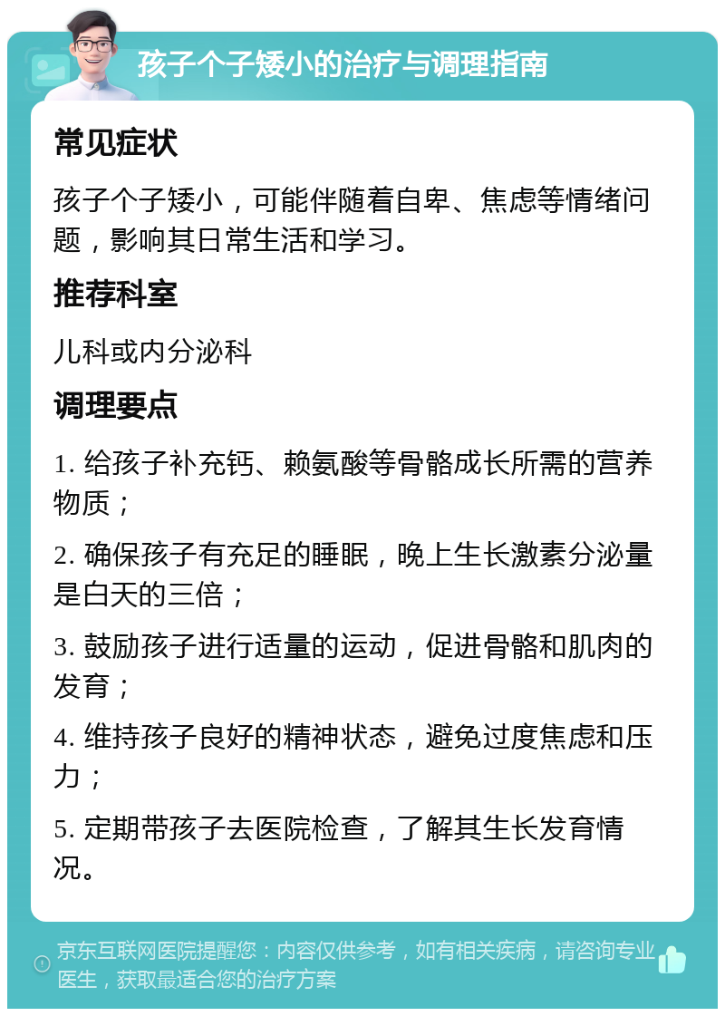 孩子个子矮小的治疗与调理指南 常见症状 孩子个子矮小，可能伴随着自卑、焦虑等情绪问题，影响其日常生活和学习。 推荐科室 儿科或内分泌科 调理要点 1. 给孩子补充钙、赖氨酸等骨骼成长所需的营养物质； 2. 确保孩子有充足的睡眠，晚上生长激素分泌量是白天的三倍； 3. 鼓励孩子进行适量的运动，促进骨骼和肌肉的发育； 4. 维持孩子良好的精神状态，避免过度焦虑和压力； 5. 定期带孩子去医院检查，了解其生长发育情况。