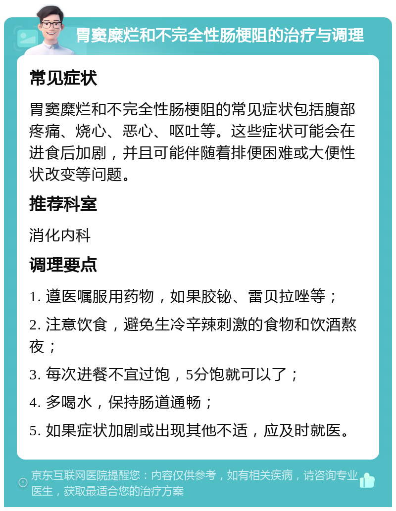 胃窦糜烂和不完全性肠梗阻的治疗与调理 常见症状 胃窦糜烂和不完全性肠梗阻的常见症状包括腹部疼痛、烧心、恶心、呕吐等。这些症状可能会在进食后加剧，并且可能伴随着排便困难或大便性状改变等问题。 推荐科室 消化内科 调理要点 1. 遵医嘱服用药物，如果胶铋、雷贝拉唑等； 2. 注意饮食，避免生冷辛辣刺激的食物和饮酒熬夜； 3. 每次进餐不宜过饱，5分饱就可以了； 4. 多喝水，保持肠道通畅； 5. 如果症状加剧或出现其他不适，应及时就医。