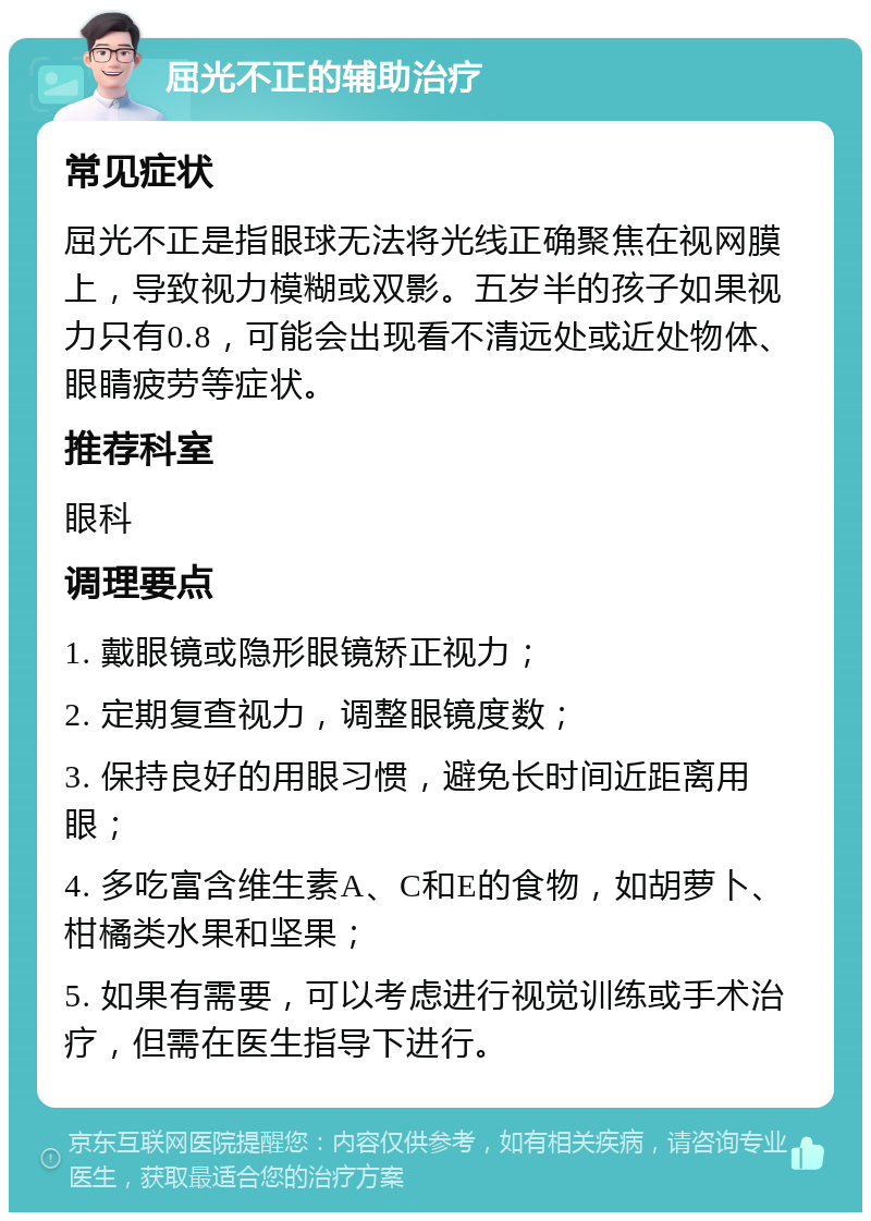 屈光不正的辅助治疗 常见症状 屈光不正是指眼球无法将光线正确聚焦在视网膜上，导致视力模糊或双影。五岁半的孩子如果视力只有0.8，可能会出现看不清远处或近处物体、眼睛疲劳等症状。 推荐科室 眼科 调理要点 1. 戴眼镜或隐形眼镜矫正视力； 2. 定期复查视力，调整眼镜度数； 3. 保持良好的用眼习惯，避免长时间近距离用眼； 4. 多吃富含维生素A、C和E的食物，如胡萝卜、柑橘类水果和坚果； 5. 如果有需要，可以考虑进行视觉训练或手术治疗，但需在医生指导下进行。