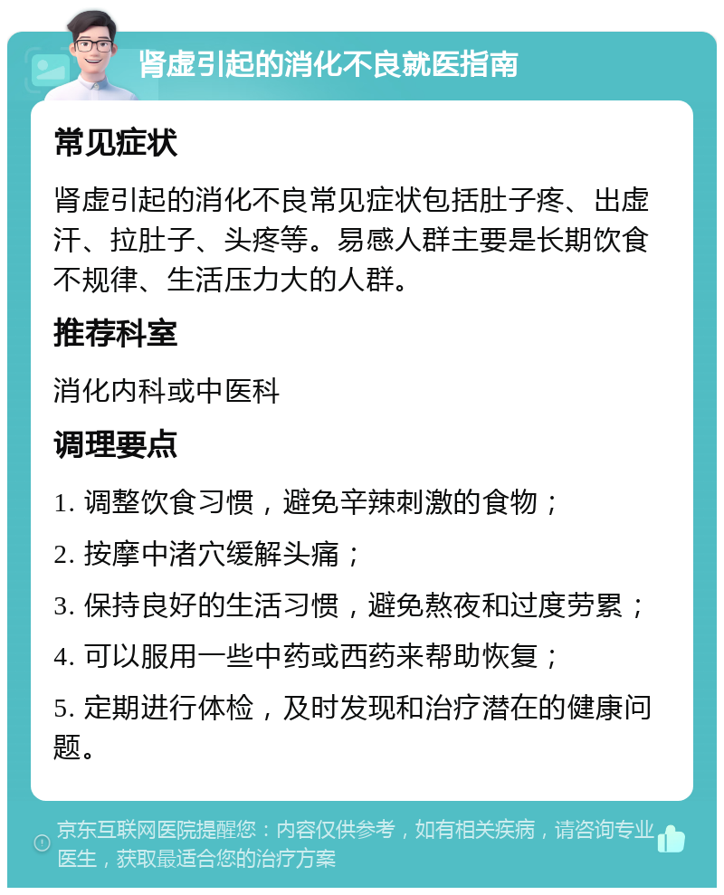 肾虚引起的消化不良就医指南 常见症状 肾虚引起的消化不良常见症状包括肚子疼、出虚汗、拉肚子、头疼等。易感人群主要是长期饮食不规律、生活压力大的人群。 推荐科室 消化内科或中医科 调理要点 1. 调整饮食习惯，避免辛辣刺激的食物； 2. 按摩中渚穴缓解头痛； 3. 保持良好的生活习惯，避免熬夜和过度劳累； 4. 可以服用一些中药或西药来帮助恢复； 5. 定期进行体检，及时发现和治疗潜在的健康问题。