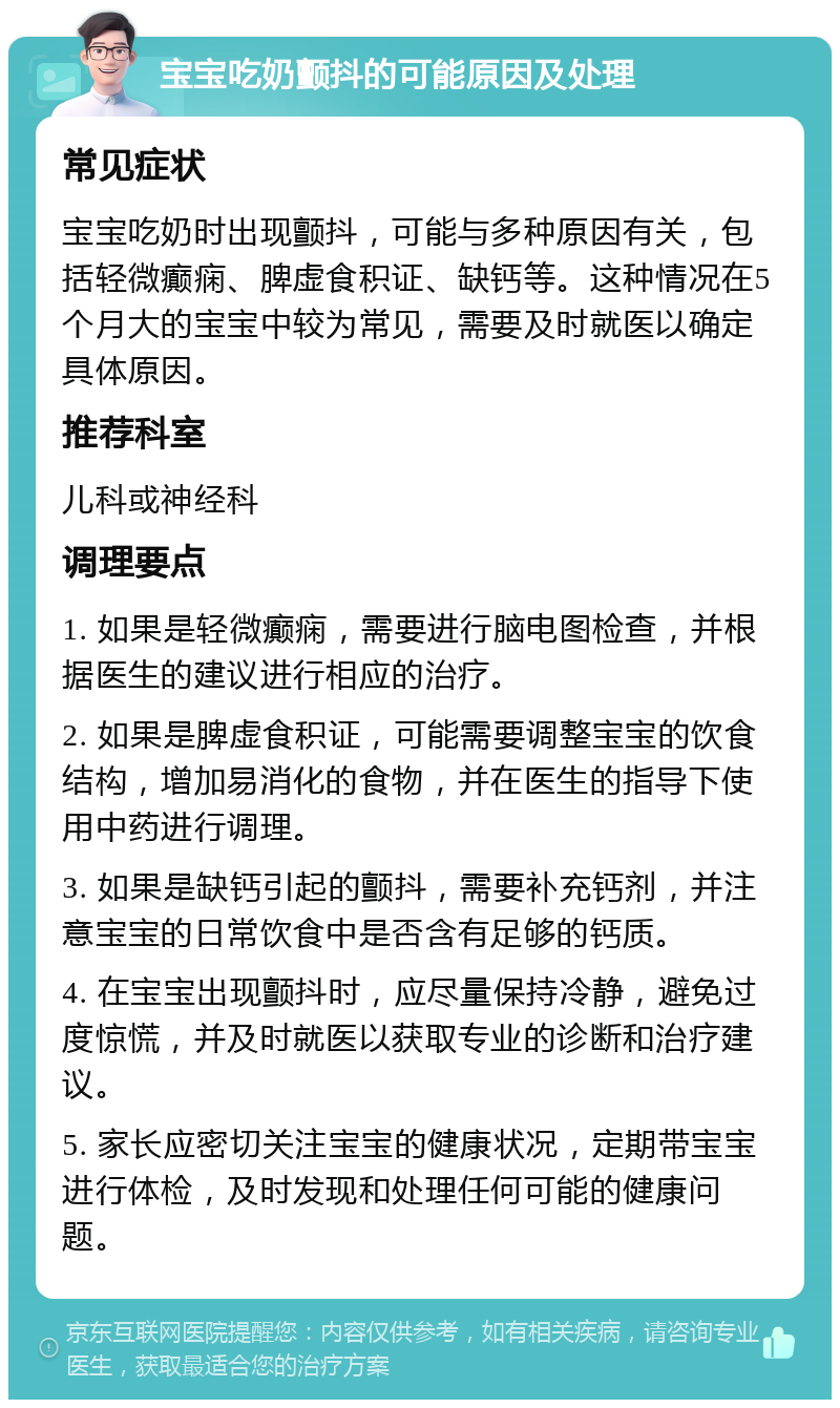 宝宝吃奶颤抖的可能原因及处理 常见症状 宝宝吃奶时出现颤抖，可能与多种原因有关，包括轻微癫痫、脾虚食积证、缺钙等。这种情况在5个月大的宝宝中较为常见，需要及时就医以确定具体原因。 推荐科室 儿科或神经科 调理要点 1. 如果是轻微癫痫，需要进行脑电图检查，并根据医生的建议进行相应的治疗。 2. 如果是脾虚食积证，可能需要调整宝宝的饮食结构，增加易消化的食物，并在医生的指导下使用中药进行调理。 3. 如果是缺钙引起的颤抖，需要补充钙剂，并注意宝宝的日常饮食中是否含有足够的钙质。 4. 在宝宝出现颤抖时，应尽量保持冷静，避免过度惊慌，并及时就医以获取专业的诊断和治疗建议。 5. 家长应密切关注宝宝的健康状况，定期带宝宝进行体检，及时发现和处理任何可能的健康问题。