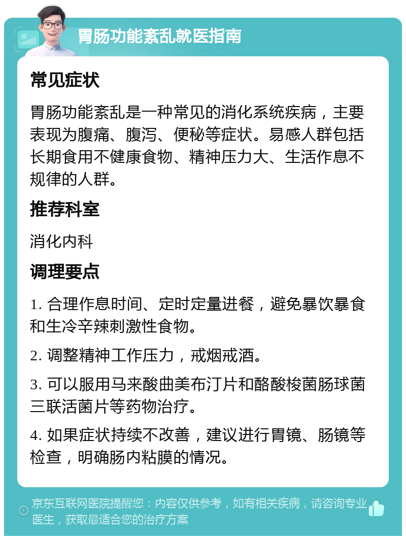 胃肠功能紊乱就医指南 常见症状 胃肠功能紊乱是一种常见的消化系统疾病，主要表现为腹痛、腹泻、便秘等症状。易感人群包括长期食用不健康食物、精神压力大、生活作息不规律的人群。 推荐科室 消化内科 调理要点 1. 合理作息时间、定时定量进餐，避免暴饮暴食和生冷辛辣刺激性食物。 2. 调整精神工作压力，戒烟戒酒。 3. 可以服用马来酸曲美布汀片和酪酸梭菌肠球菌三联活菌片等药物治疗。 4. 如果症状持续不改善，建议进行胃镜、肠镜等检查，明确肠内粘膜的情况。