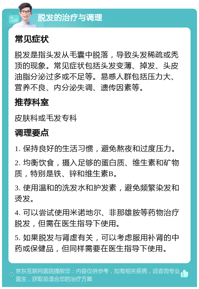 脱发的治疗与调理 常见症状 脱发是指头发从毛囊中脱落，导致头发稀疏或秃顶的现象。常见症状包括头发变薄、掉发、头皮油脂分泌过多或不足等。易感人群包括压力大、营养不良、内分泌失调、遗传因素等。 推荐科室 皮肤科或毛发专科 调理要点 1. 保持良好的生活习惯，避免熬夜和过度压力。 2. 均衡饮食，摄入足够的蛋白质、维生素和矿物质，特别是铁、锌和维生素B。 3. 使用温和的洗发水和护发素，避免频繁染发和烫发。 4. 可以尝试使用米诺地尔、非那雄胺等药物治疗脱发，但需在医生指导下使用。 5. 如果脱发与肾虚有关，可以考虑服用补肾的中药或保健品，但同样需要在医生指导下使用。