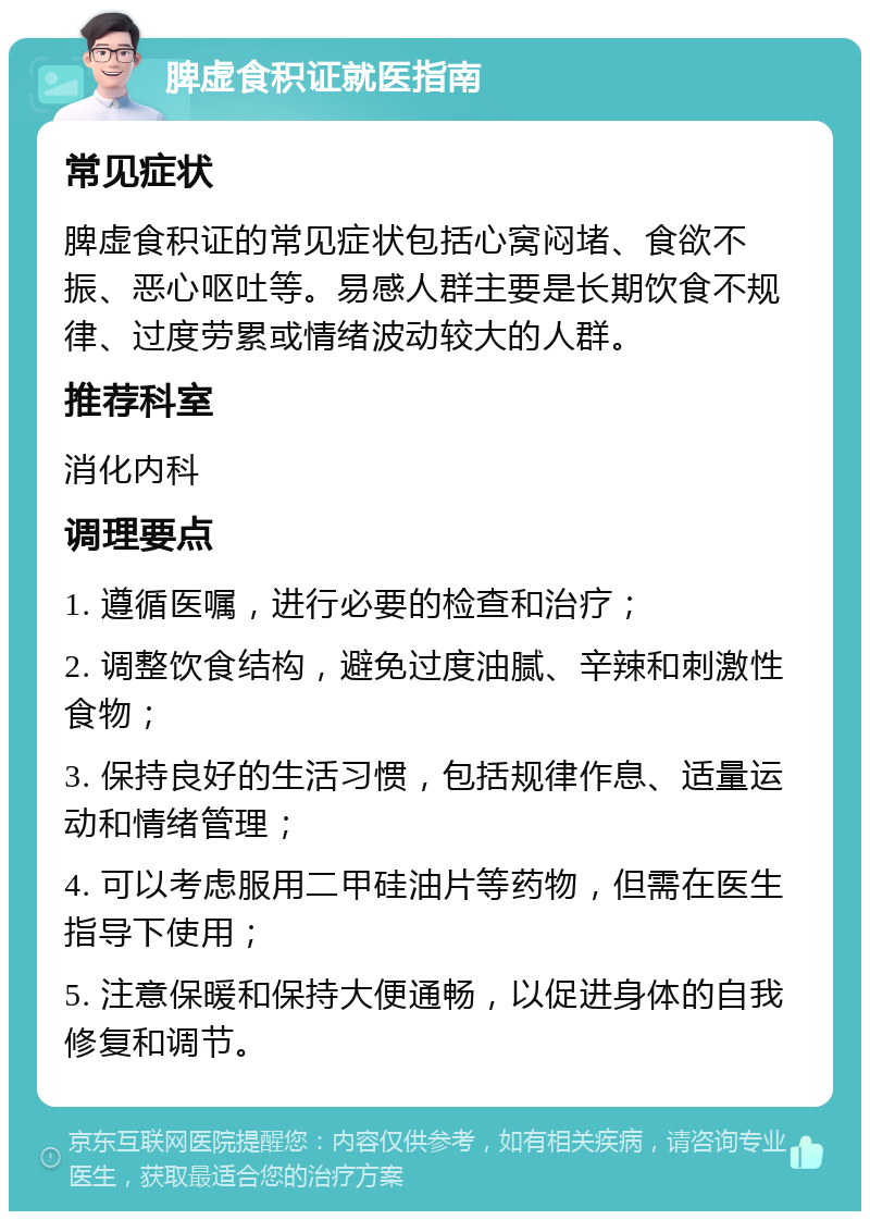 脾虚食积证就医指南 常见症状 脾虚食积证的常见症状包括心窝闷堵、食欲不振、恶心呕吐等。易感人群主要是长期饮食不规律、过度劳累或情绪波动较大的人群。 推荐科室 消化内科 调理要点 1. 遵循医嘱，进行必要的检查和治疗； 2. 调整饮食结构，避免过度油腻、辛辣和刺激性食物； 3. 保持良好的生活习惯，包括规律作息、适量运动和情绪管理； 4. 可以考虑服用二甲硅油片等药物，但需在医生指导下使用； 5. 注意保暖和保持大便通畅，以促进身体的自我修复和调节。