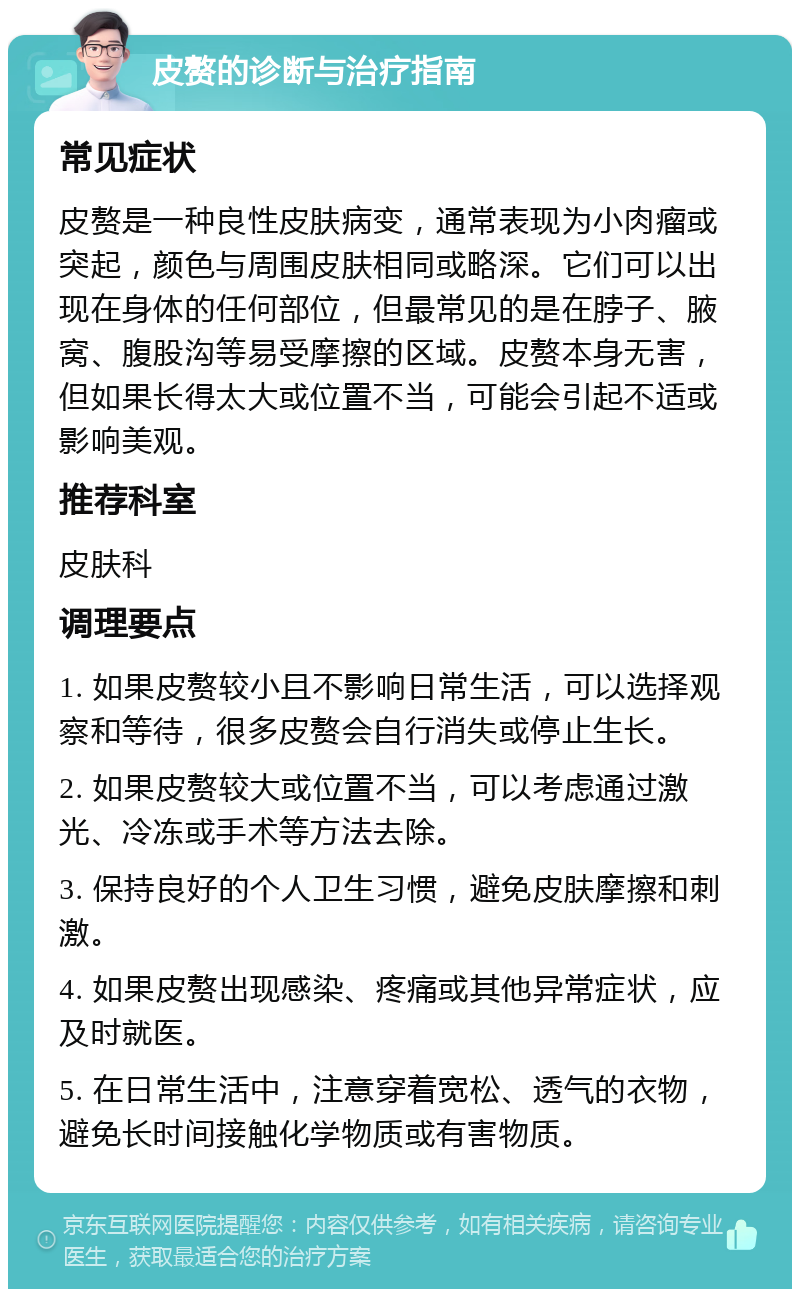 皮赘的诊断与治疗指南 常见症状 皮赘是一种良性皮肤病变，通常表现为小肉瘤或突起，颜色与周围皮肤相同或略深。它们可以出现在身体的任何部位，但最常见的是在脖子、腋窝、腹股沟等易受摩擦的区域。皮赘本身无害，但如果长得太大或位置不当，可能会引起不适或影响美观。 推荐科室 皮肤科 调理要点 1. 如果皮赘较小且不影响日常生活，可以选择观察和等待，很多皮赘会自行消失或停止生长。 2. 如果皮赘较大或位置不当，可以考虑通过激光、冷冻或手术等方法去除。 3. 保持良好的个人卫生习惯，避免皮肤摩擦和刺激。 4. 如果皮赘出现感染、疼痛或其他异常症状，应及时就医。 5. 在日常生活中，注意穿着宽松、透气的衣物，避免长时间接触化学物质或有害物质。