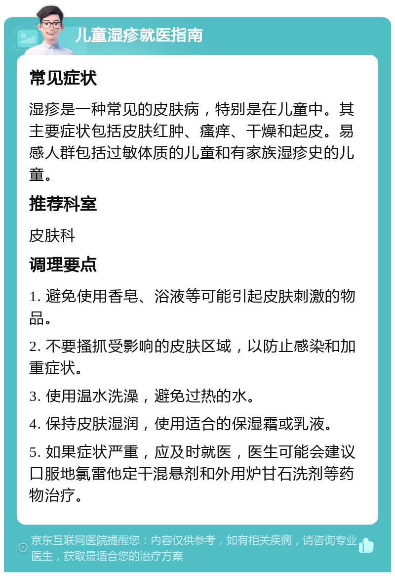 儿童湿疹就医指南 常见症状 湿疹是一种常见的皮肤病，特别是在儿童中。其主要症状包括皮肤红肿、瘙痒、干燥和起皮。易感人群包括过敏体质的儿童和有家族湿疹史的儿童。 推荐科室 皮肤科 调理要点 1. 避免使用香皂、浴液等可能引起皮肤刺激的物品。 2. 不要搔抓受影响的皮肤区域，以防止感染和加重症状。 3. 使用温水洗澡，避免过热的水。 4. 保持皮肤湿润，使用适合的保湿霜或乳液。 5. 如果症状严重，应及时就医，医生可能会建议口服地氯雷他定干混悬剂和外用炉甘石洗剂等药物治疗。