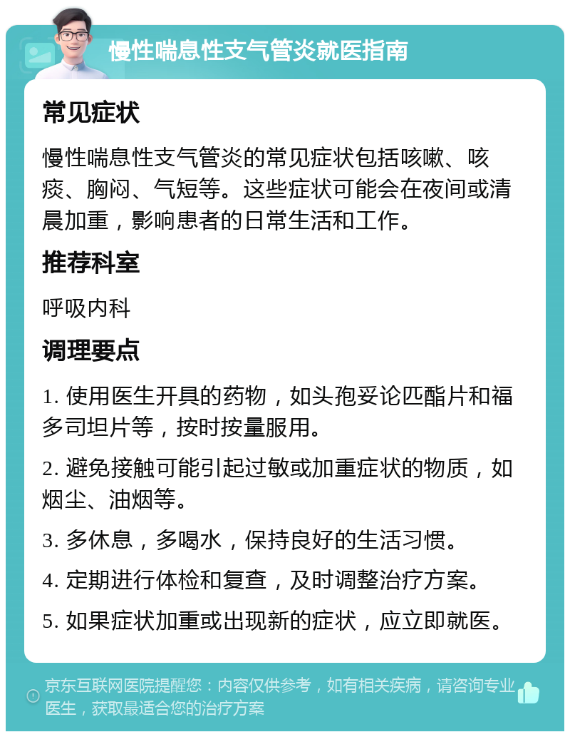 慢性喘息性支气管炎就医指南 常见症状 慢性喘息性支气管炎的常见症状包括咳嗽、咳痰、胸闷、气短等。这些症状可能会在夜间或清晨加重，影响患者的日常生活和工作。 推荐科室 呼吸内科 调理要点 1. 使用医生开具的药物，如头孢妥论匹酯片和福多司坦片等，按时按量服用。 2. 避免接触可能引起过敏或加重症状的物质，如烟尘、油烟等。 3. 多休息，多喝水，保持良好的生活习惯。 4. 定期进行体检和复查，及时调整治疗方案。 5. 如果症状加重或出现新的症状，应立即就医。