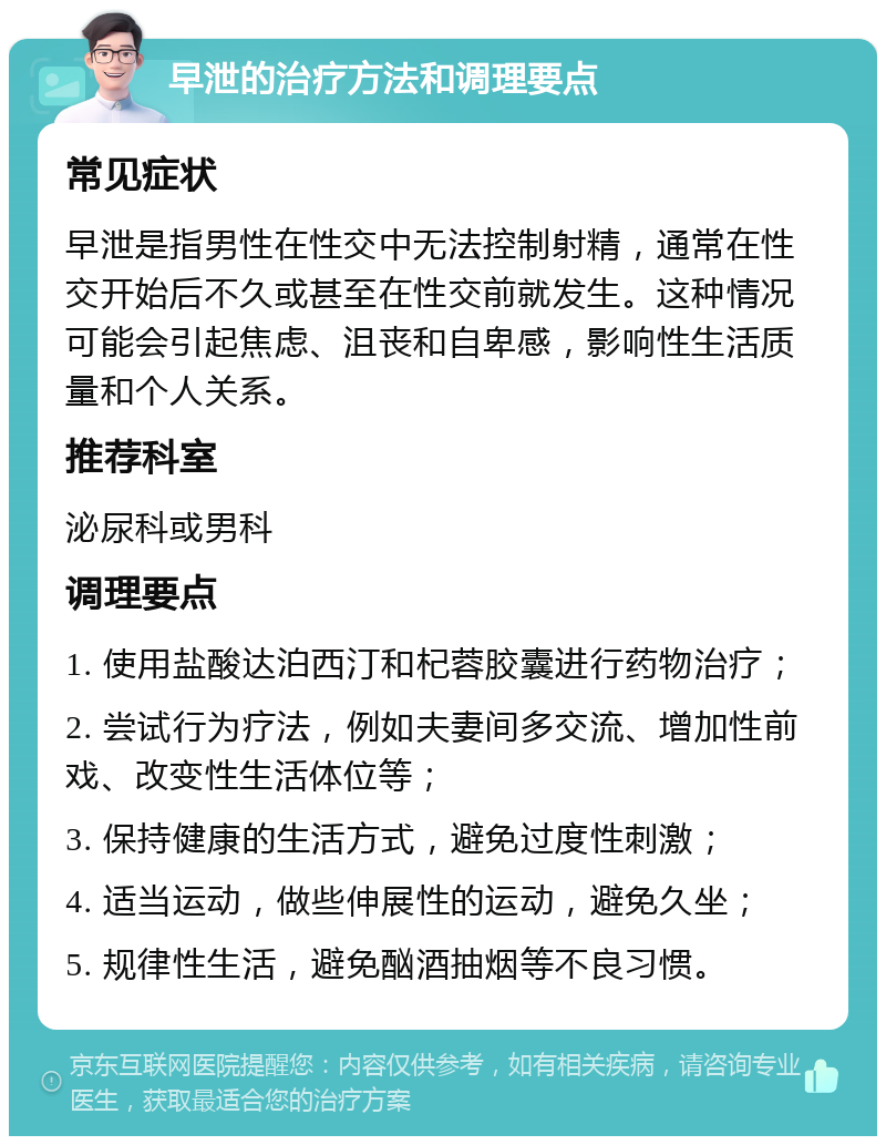 早泄的治疗方法和调理要点 常见症状 早泄是指男性在性交中无法控制射精，通常在性交开始后不久或甚至在性交前就发生。这种情况可能会引起焦虑、沮丧和自卑感，影响性生活质量和个人关系。 推荐科室 泌尿科或男科 调理要点 1. 使用盐酸达泊西汀和杞蓉胶囊进行药物治疗； 2. 尝试行为疗法，例如夫妻间多交流、增加性前戏、改变性生活体位等； 3. 保持健康的生活方式，避免过度性刺激； 4. 适当运动，做些伸展性的运动，避免久坐； 5. 规律性生活，避免酗酒抽烟等不良习惯。