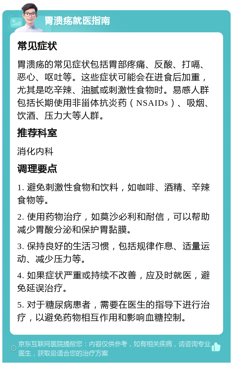 胃溃疡就医指南 常见症状 胃溃疡的常见症状包括胃部疼痛、反酸、打嗝、恶心、呕吐等。这些症状可能会在进食后加重，尤其是吃辛辣、油腻或刺激性食物时。易感人群包括长期使用非甾体抗炎药（NSAIDs）、吸烟、饮酒、压力大等人群。 推荐科室 消化内科 调理要点 1. 避免刺激性食物和饮料，如咖啡、酒精、辛辣食物等。 2. 使用药物治疗，如莫沙必利和耐信，可以帮助减少胃酸分泌和保护胃黏膜。 3. 保持良好的生活习惯，包括规律作息、适量运动、减少压力等。 4. 如果症状严重或持续不改善，应及时就医，避免延误治疗。 5. 对于糖尿病患者，需要在医生的指导下进行治疗，以避免药物相互作用和影响血糖控制。