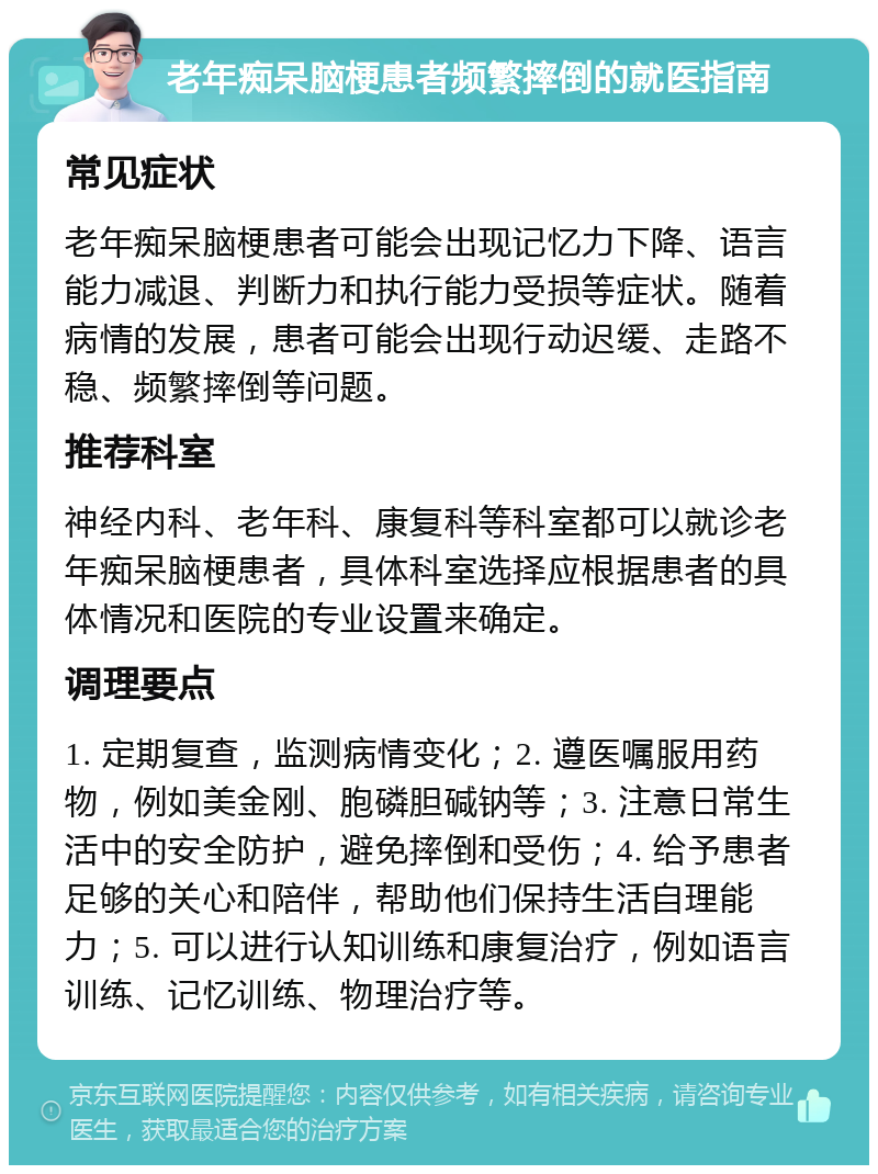 老年痴呆脑梗患者频繁摔倒的就医指南 常见症状 老年痴呆脑梗患者可能会出现记忆力下降、语言能力减退、判断力和执行能力受损等症状。随着病情的发展，患者可能会出现行动迟缓、走路不稳、频繁摔倒等问题。 推荐科室 神经内科、老年科、康复科等科室都可以就诊老年痴呆脑梗患者，具体科室选择应根据患者的具体情况和医院的专业设置来确定。 调理要点 1. 定期复查，监测病情变化；2. 遵医嘱服用药物，例如美金刚、胞磷胆碱钠等；3. 注意日常生活中的安全防护，避免摔倒和受伤；4. 给予患者足够的关心和陪伴，帮助他们保持生活自理能力；5. 可以进行认知训练和康复治疗，例如语言训练、记忆训练、物理治疗等。