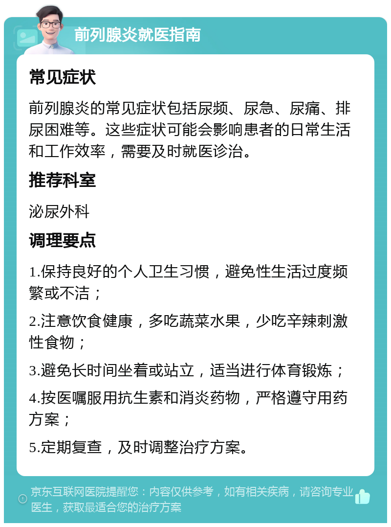 前列腺炎就医指南 常见症状 前列腺炎的常见症状包括尿频、尿急、尿痛、排尿困难等。这些症状可能会影响患者的日常生活和工作效率，需要及时就医诊治。 推荐科室 泌尿外科 调理要点 1.保持良好的个人卫生习惯，避免性生活过度频繁或不洁； 2.注意饮食健康，多吃蔬菜水果，少吃辛辣刺激性食物； 3.避免长时间坐着或站立，适当进行体育锻炼； 4.按医嘱服用抗生素和消炎药物，严格遵守用药方案； 5.定期复查，及时调整治疗方案。