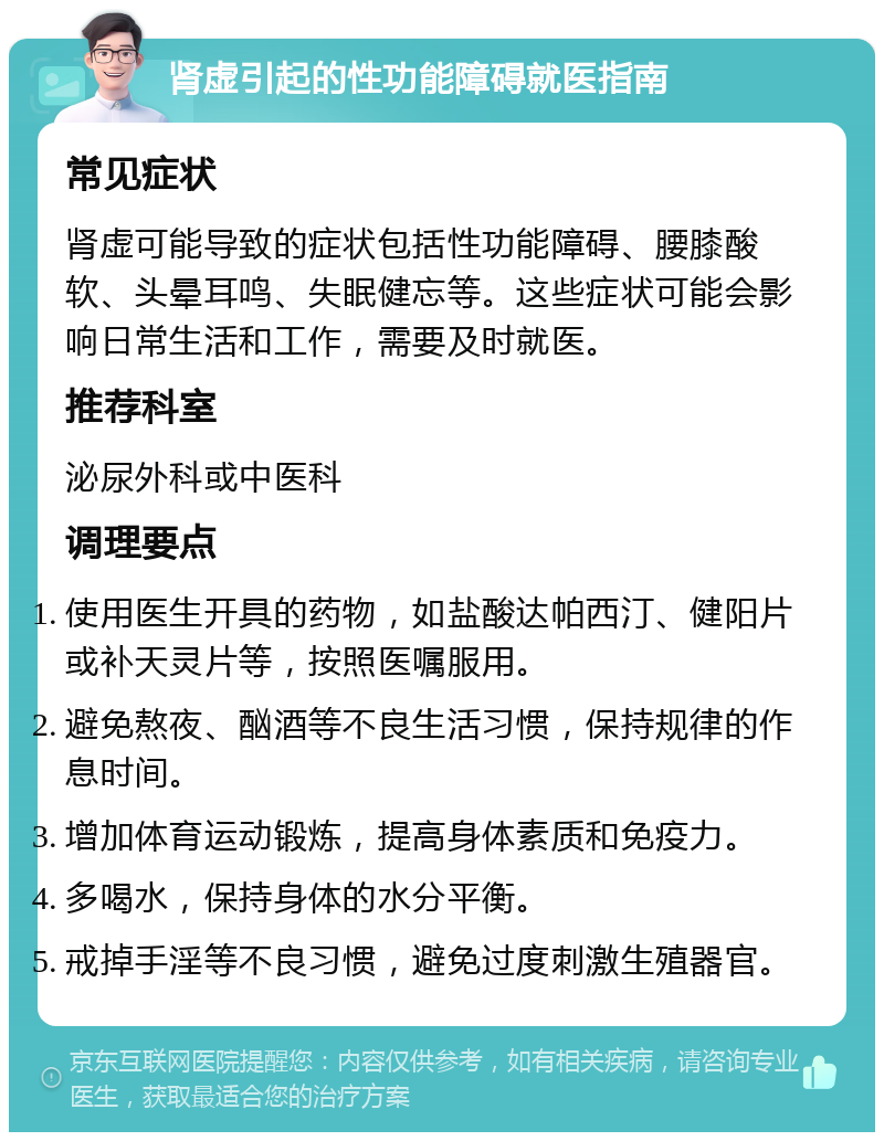 肾虚引起的性功能障碍就医指南 常见症状 肾虚可能导致的症状包括性功能障碍、腰膝酸软、头晕耳鸣、失眠健忘等。这些症状可能会影响日常生活和工作，需要及时就医。 推荐科室 泌尿外科或中医科 调理要点 使用医生开具的药物，如盐酸达帕西汀、健阳片或补天灵片等，按照医嘱服用。 避免熬夜、酗酒等不良生活习惯，保持规律的作息时间。 增加体育运动锻炼，提高身体素质和免疫力。 多喝水，保持身体的水分平衡。 戒掉手淫等不良习惯，避免过度刺激生殖器官。