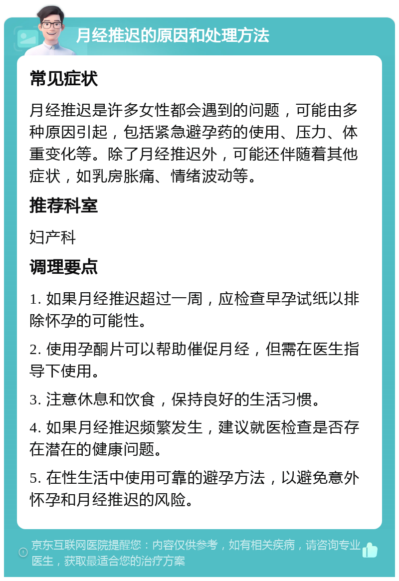 月经推迟的原因和处理方法 常见症状 月经推迟是许多女性都会遇到的问题，可能由多种原因引起，包括紧急避孕药的使用、压力、体重变化等。除了月经推迟外，可能还伴随着其他症状，如乳房胀痛、情绪波动等。 推荐科室 妇产科 调理要点 1. 如果月经推迟超过一周，应检查早孕试纸以排除怀孕的可能性。 2. 使用孕酮片可以帮助催促月经，但需在医生指导下使用。 3. 注意休息和饮食，保持良好的生活习惯。 4. 如果月经推迟频繁发生，建议就医检查是否存在潜在的健康问题。 5. 在性生活中使用可靠的避孕方法，以避免意外怀孕和月经推迟的风险。