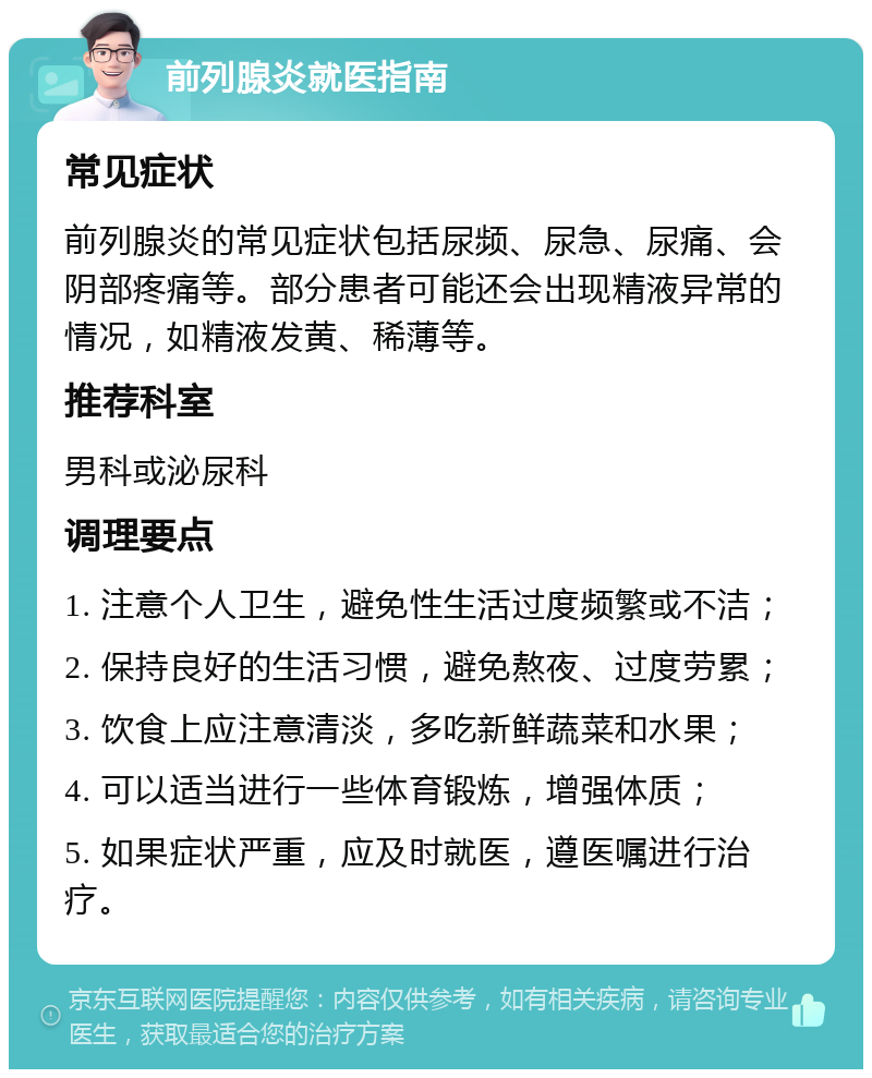 前列腺炎就医指南 常见症状 前列腺炎的常见症状包括尿频、尿急、尿痛、会阴部疼痛等。部分患者可能还会出现精液异常的情况，如精液发黄、稀薄等。 推荐科室 男科或泌尿科 调理要点 1. 注意个人卫生，避免性生活过度频繁或不洁； 2. 保持良好的生活习惯，避免熬夜、过度劳累； 3. 饮食上应注意清淡，多吃新鲜蔬菜和水果； 4. 可以适当进行一些体育锻炼，增强体质； 5. 如果症状严重，应及时就医，遵医嘱进行治疗。