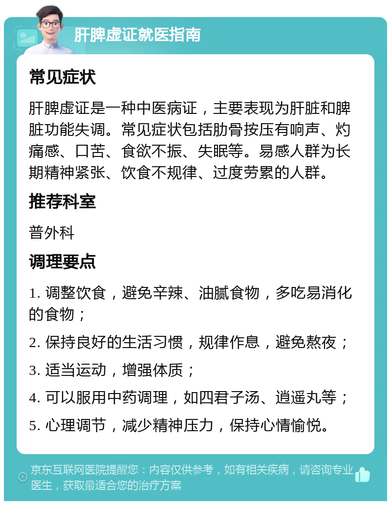 肝脾虚证就医指南 常见症状 肝脾虚证是一种中医病证，主要表现为肝脏和脾脏功能失调。常见症状包括肋骨按压有响声、灼痛感、口苦、食欲不振、失眠等。易感人群为长期精神紧张、饮食不规律、过度劳累的人群。 推荐科室 普外科 调理要点 1. 调整饮食，避免辛辣、油腻食物，多吃易消化的食物； 2. 保持良好的生活习惯，规律作息，避免熬夜； 3. 适当运动，增强体质； 4. 可以服用中药调理，如四君子汤、逍遥丸等； 5. 心理调节，减少精神压力，保持心情愉悦。