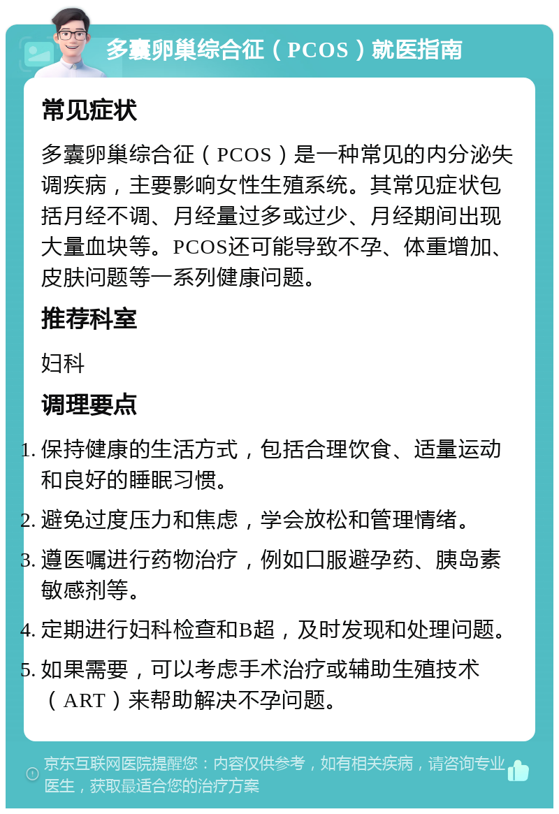 多囊卵巢综合征（PCOS）就医指南 常见症状 多囊卵巢综合征（PCOS）是一种常见的内分泌失调疾病，主要影响女性生殖系统。其常见症状包括月经不调、月经量过多或过少、月经期间出现大量血块等。PCOS还可能导致不孕、体重增加、皮肤问题等一系列健康问题。 推荐科室 妇科 调理要点 保持健康的生活方式，包括合理饮食、适量运动和良好的睡眠习惯。 避免过度压力和焦虑，学会放松和管理情绪。 遵医嘱进行药物治疗，例如口服避孕药、胰岛素敏感剂等。 定期进行妇科检查和B超，及时发现和处理问题。 如果需要，可以考虑手术治疗或辅助生殖技术（ART）来帮助解决不孕问题。