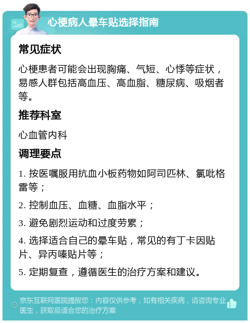 心梗病人晕车贴选择指南 常见症状 心梗患者可能会出现胸痛、气短、心悸等症状，易感人群包括高血压、高血脂、糖尿病、吸烟者等。 推荐科室 心血管内科 调理要点 1. 按医嘱服用抗血小板药物如阿司匹林、氯吡格雷等； 2. 控制血压、血糖、血脂水平； 3. 避免剧烈运动和过度劳累； 4. 选择适合自己的晕车贴，常见的有丁卡因贴片、异丙嗪贴片等； 5. 定期复查，遵循医生的治疗方案和建议。