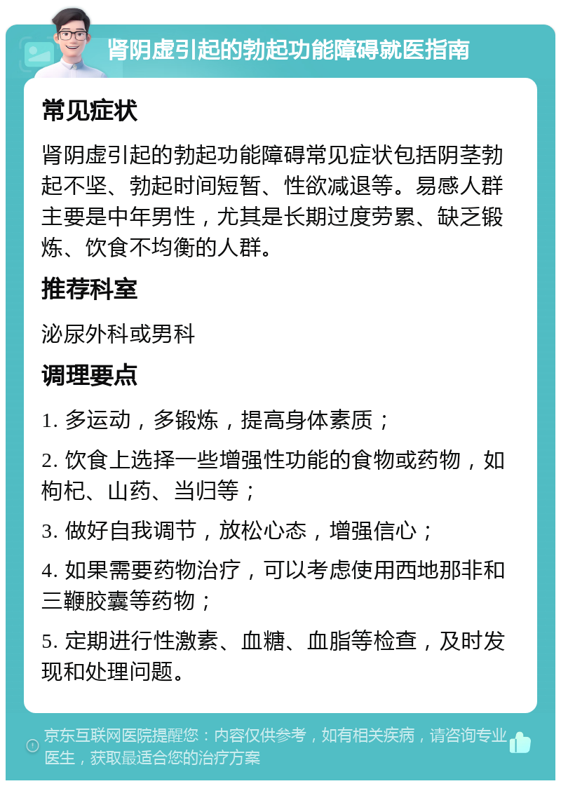 肾阴虚引起的勃起功能障碍就医指南 常见症状 肾阴虚引起的勃起功能障碍常见症状包括阴茎勃起不坚、勃起时间短暂、性欲减退等。易感人群主要是中年男性，尤其是长期过度劳累、缺乏锻炼、饮食不均衡的人群。 推荐科室 泌尿外科或男科 调理要点 1. 多运动，多锻炼，提高身体素质； 2. 饮食上选择一些增强性功能的食物或药物，如枸杞、山药、当归等； 3. 做好自我调节，放松心态，增强信心； 4. 如果需要药物治疗，可以考虑使用西地那非和三鞭胶囊等药物； 5. 定期进行性激素、血糖、血脂等检查，及时发现和处理问题。