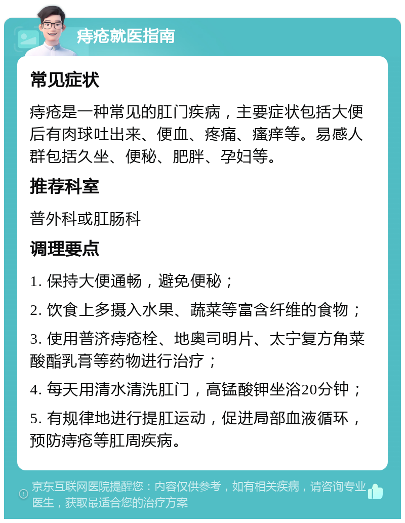 痔疮就医指南 常见症状 痔疮是一种常见的肛门疾病，主要症状包括大便后有肉球吐出来、便血、疼痛、瘙痒等。易感人群包括久坐、便秘、肥胖、孕妇等。 推荐科室 普外科或肛肠科 调理要点 1. 保持大便通畅，避免便秘； 2. 饮食上多摄入水果、蔬菜等富含纤维的食物； 3. 使用普济痔疮栓、地奥司明片、太宁复方角菜酸酯乳膏等药物进行治疗； 4. 每天用清水清洗肛门，高锰酸钾坐浴20分钟； 5. 有规律地进行提肛运动，促进局部血液循环，预防痔疮等肛周疾病。