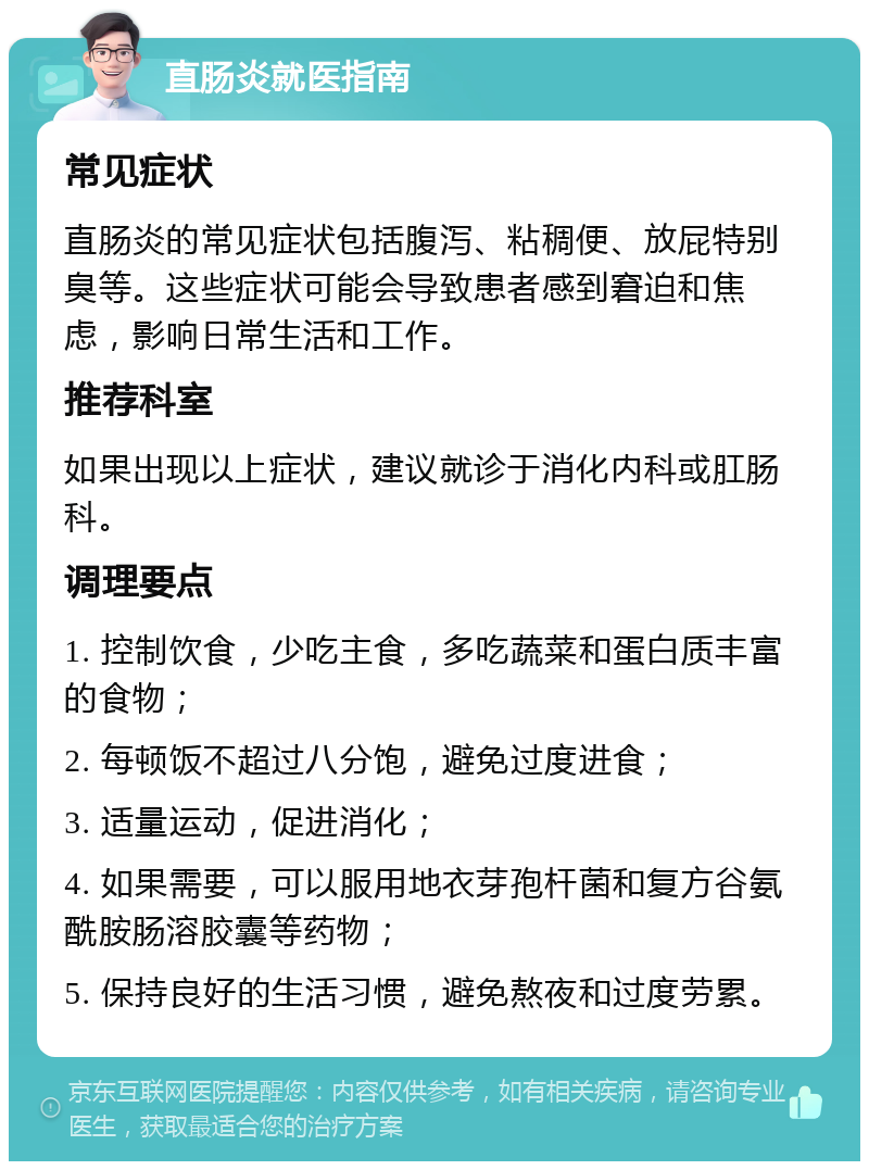 直肠炎就医指南 常见症状 直肠炎的常见症状包括腹泻、粘稠便、放屁特别臭等。这些症状可能会导致患者感到窘迫和焦虑，影响日常生活和工作。 推荐科室 如果出现以上症状，建议就诊于消化内科或肛肠科。 调理要点 1. 控制饮食，少吃主食，多吃蔬菜和蛋白质丰富的食物； 2. 每顿饭不超过八分饱，避免过度进食； 3. 适量运动，促进消化； 4. 如果需要，可以服用地衣芽孢杆菌和复方谷氨酰胺肠溶胶囊等药物； 5. 保持良好的生活习惯，避免熬夜和过度劳累。