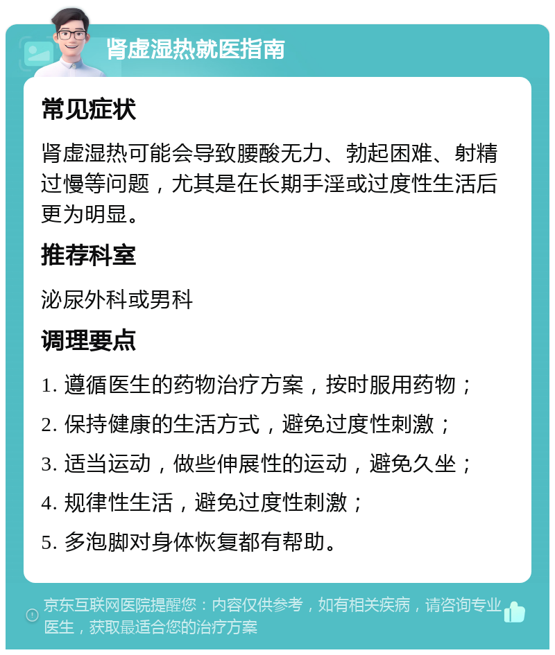 肾虚湿热就医指南 常见症状 肾虚湿热可能会导致腰酸无力、勃起困难、射精过慢等问题，尤其是在长期手淫或过度性生活后更为明显。 推荐科室 泌尿外科或男科 调理要点 1. 遵循医生的药物治疗方案，按时服用药物； 2. 保持健康的生活方式，避免过度性刺激； 3. 适当运动，做些伸展性的运动，避免久坐； 4. 规律性生活，避免过度性刺激； 5. 多泡脚对身体恢复都有帮助。