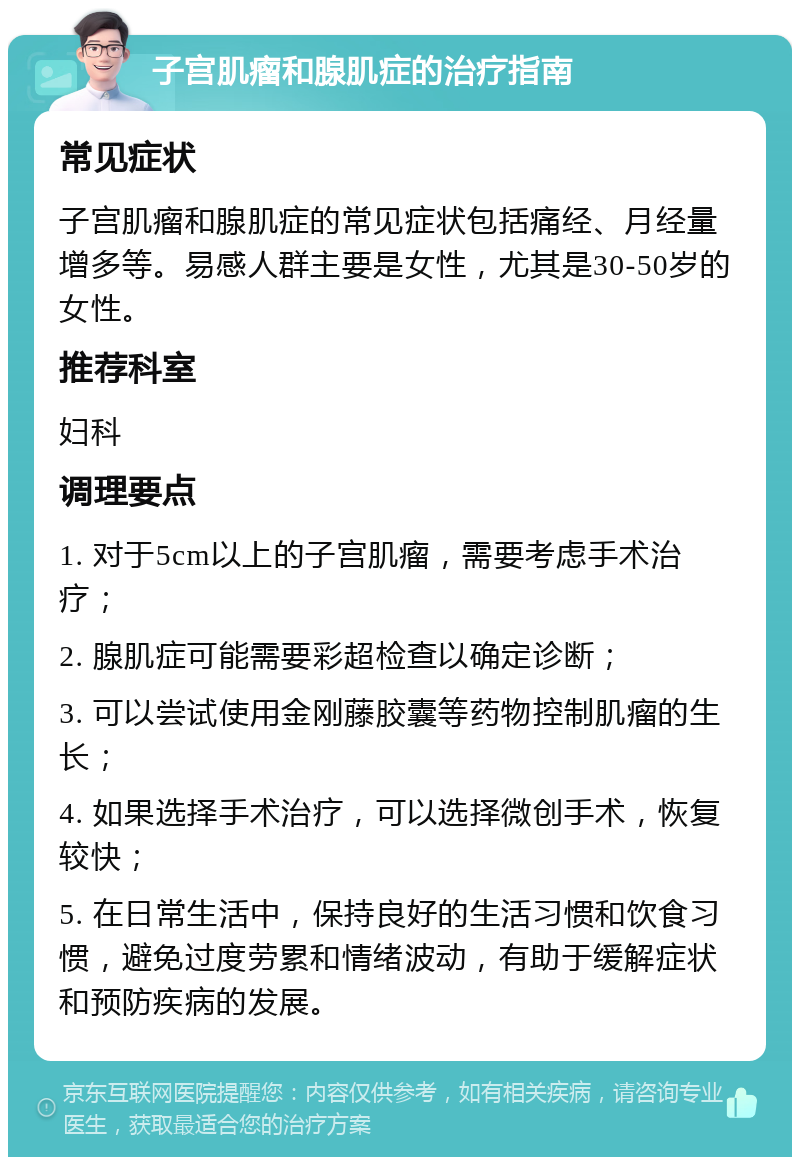 子宫肌瘤和腺肌症的治疗指南 常见症状 子宫肌瘤和腺肌症的常见症状包括痛经、月经量增多等。易感人群主要是女性，尤其是30-50岁的女性。 推荐科室 妇科 调理要点 1. 对于5cm以上的子宫肌瘤，需要考虑手术治疗； 2. 腺肌症可能需要彩超检查以确定诊断； 3. 可以尝试使用金刚藤胶囊等药物控制肌瘤的生长； 4. 如果选择手术治疗，可以选择微创手术，恢复较快； 5. 在日常生活中，保持良好的生活习惯和饮食习惯，避免过度劳累和情绪波动，有助于缓解症状和预防疾病的发展。