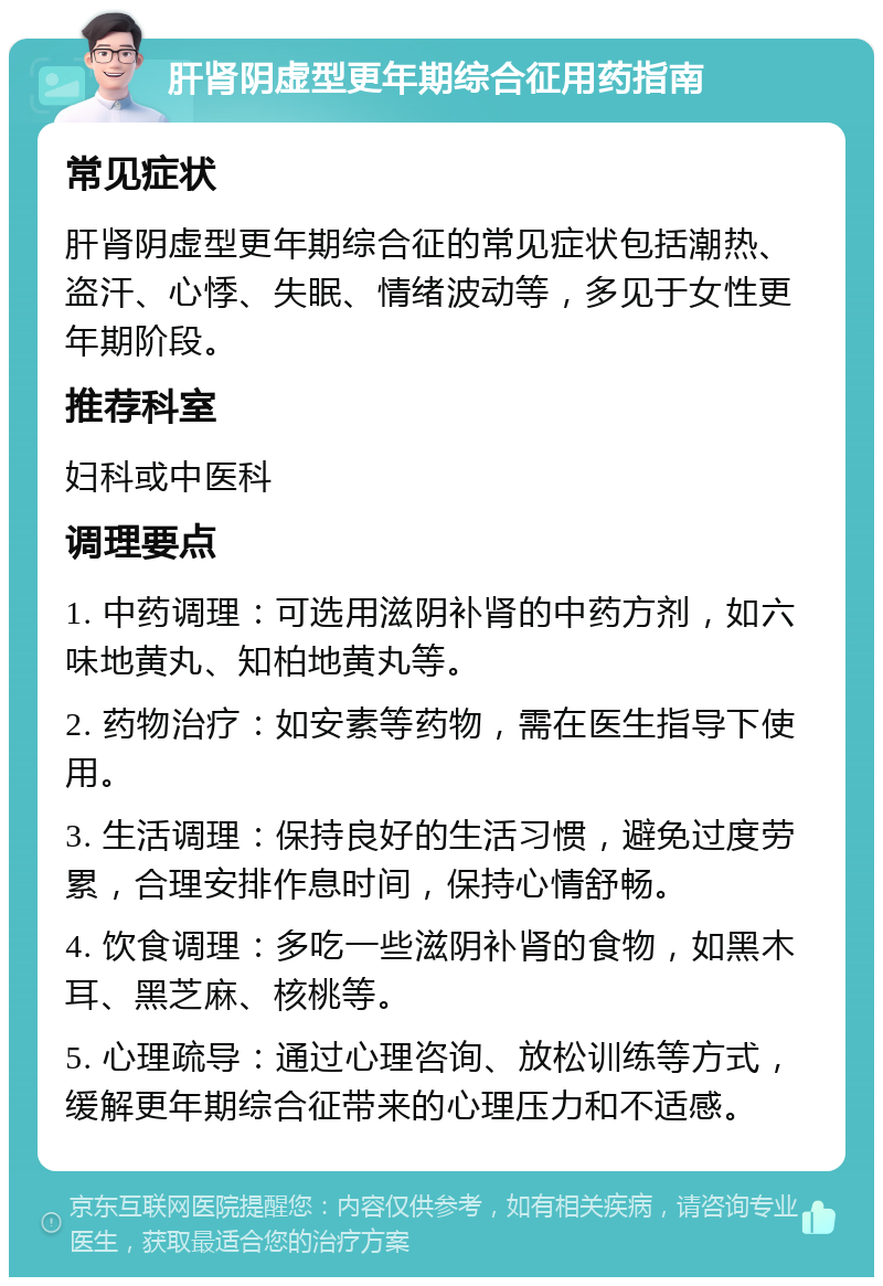 肝肾阴虚型更年期综合征用药指南 常见症状 肝肾阴虚型更年期综合征的常见症状包括潮热、盗汗、心悸、失眠、情绪波动等，多见于女性更年期阶段。 推荐科室 妇科或中医科 调理要点 1. 中药调理：可选用滋阴补肾的中药方剂，如六味地黄丸、知柏地黄丸等。 2. 药物治疗：如安素等药物，需在医生指导下使用。 3. 生活调理：保持良好的生活习惯，避免过度劳累，合理安排作息时间，保持心情舒畅。 4. 饮食调理：多吃一些滋阴补肾的食物，如黑木耳、黑芝麻、核桃等。 5. 心理疏导：通过心理咨询、放松训练等方式，缓解更年期综合征带来的心理压力和不适感。