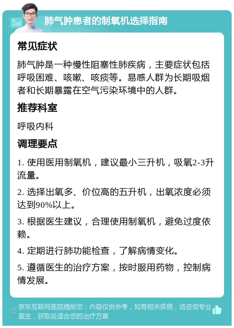 肺气肿患者的制氧机选择指南 常见症状 肺气肿是一种慢性阻塞性肺疾病，主要症状包括呼吸困难、咳嗽、咳痰等。易感人群为长期吸烟者和长期暴露在空气污染环境中的人群。 推荐科室 呼吸内科 调理要点 1. 使用医用制氧机，建议最小三升机，吸氧2-3升流量。 2. 选择出氧多、价位高的五升机，出氧浓度必须达到90%以上。 3. 根据医生建议，合理使用制氧机，避免过度依赖。 4. 定期进行肺功能检查，了解病情变化。 5. 遵循医生的治疗方案，按时服用药物，控制病情发展。