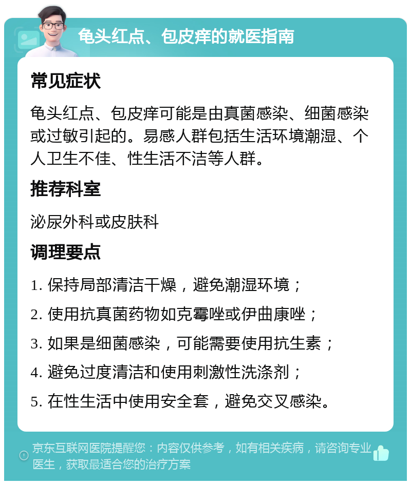 龟头红点、包皮痒的就医指南 常见症状 龟头红点、包皮痒可能是由真菌感染、细菌感染或过敏引起的。易感人群包括生活环境潮湿、个人卫生不佳、性生活不洁等人群。 推荐科室 泌尿外科或皮肤科 调理要点 1. 保持局部清洁干燥，避免潮湿环境； 2. 使用抗真菌药物如克霉唑或伊曲康唑； 3. 如果是细菌感染，可能需要使用抗生素； 4. 避免过度清洁和使用刺激性洗涤剂； 5. 在性生活中使用安全套，避免交叉感染。