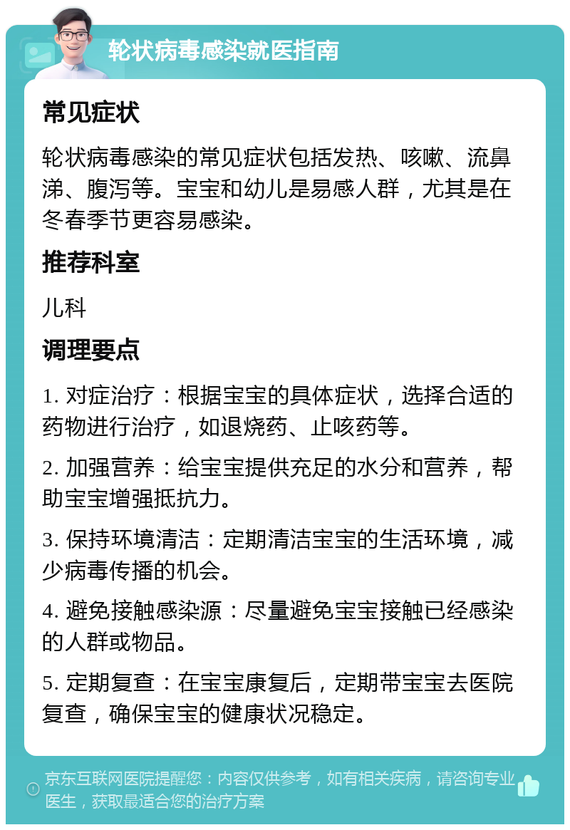 轮状病毒感染就医指南 常见症状 轮状病毒感染的常见症状包括发热、咳嗽、流鼻涕、腹泻等。宝宝和幼儿是易感人群，尤其是在冬春季节更容易感染。 推荐科室 儿科 调理要点 1. 对症治疗：根据宝宝的具体症状，选择合适的药物进行治疗，如退烧药、止咳药等。 2. 加强营养：给宝宝提供充足的水分和营养，帮助宝宝增强抵抗力。 3. 保持环境清洁：定期清洁宝宝的生活环境，减少病毒传播的机会。 4. 避免接触感染源：尽量避免宝宝接触已经感染的人群或物品。 5. 定期复查：在宝宝康复后，定期带宝宝去医院复查，确保宝宝的健康状况稳定。